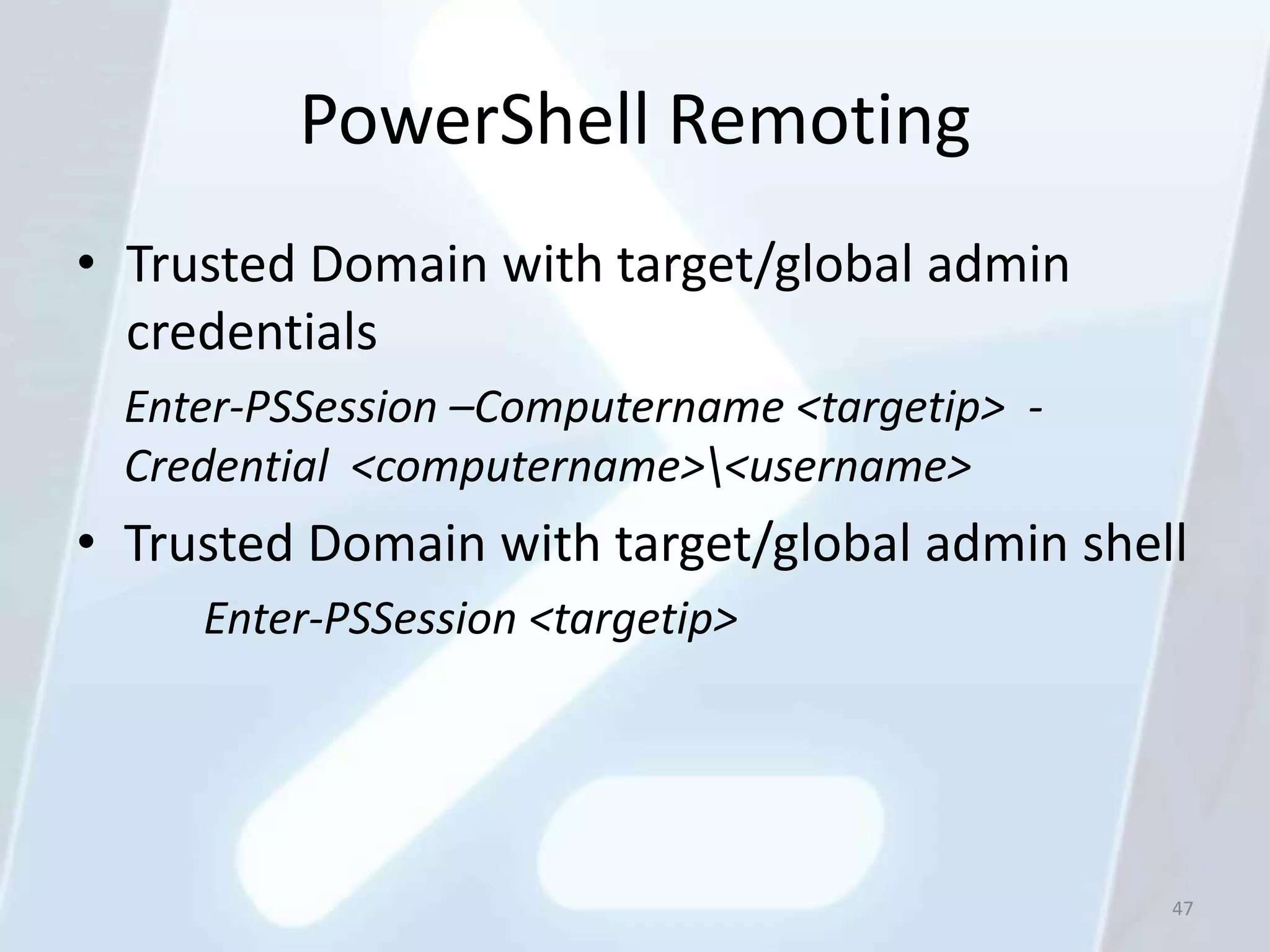 PowerShell Remoting
• Trusted Domain with target/global admin
  credentials
  Enter-PSSession –Computername <targetip> -
  Credential <computername><username>
• Trusted Domain with target/global admin shell
     Enter-PSSession <targetip>




                                               47
 