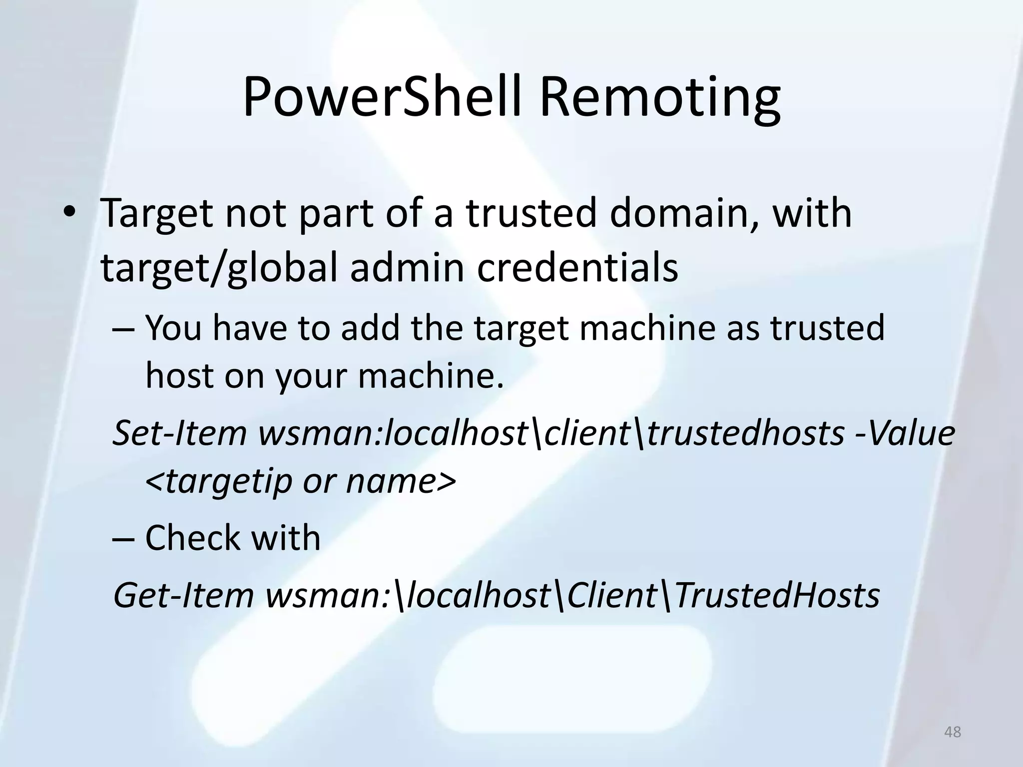 PowerShell Remoting
• Target not part of a trusted domain, with
  target/global admin credentials
  – You have to add the target machine as trusted
    host on your machine.
  Set-Item wsman:localhostclienttrustedhosts -Value
    <targetip or name>
  – Check with
  Get-Item wsman:localhostClientTrustedHosts


                                                    48
 