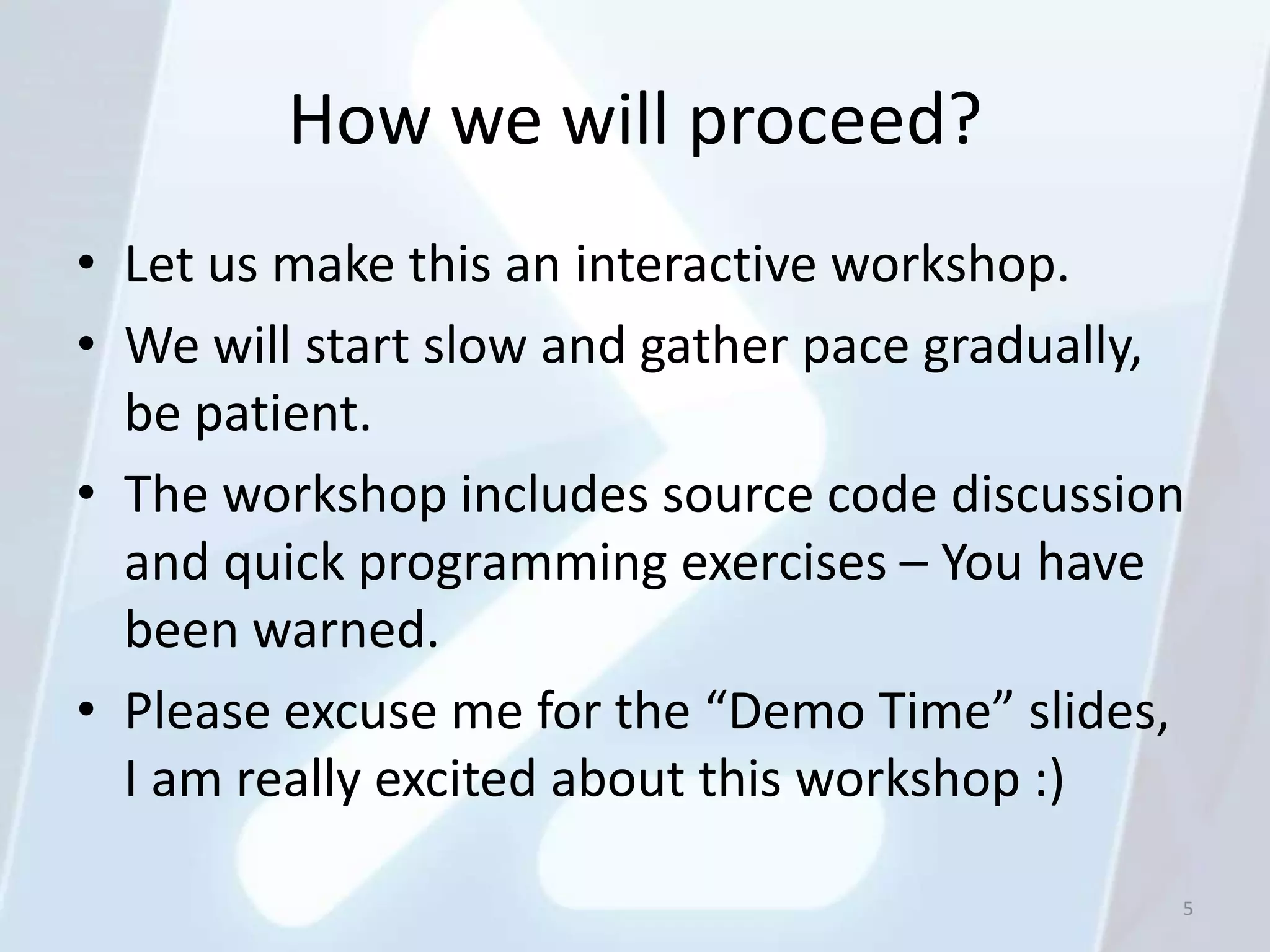 How we will proceed?
• Let us make this an interactive workshop.
• We will start slow and gather pace gradually,
  be patient.
• The workshop includes source code discussion
  and quick programming exercises – You have
  been warned.
• Please excuse me for the “Demo Time” slides,
  I am really excited about this workshop :)

                                              5
 