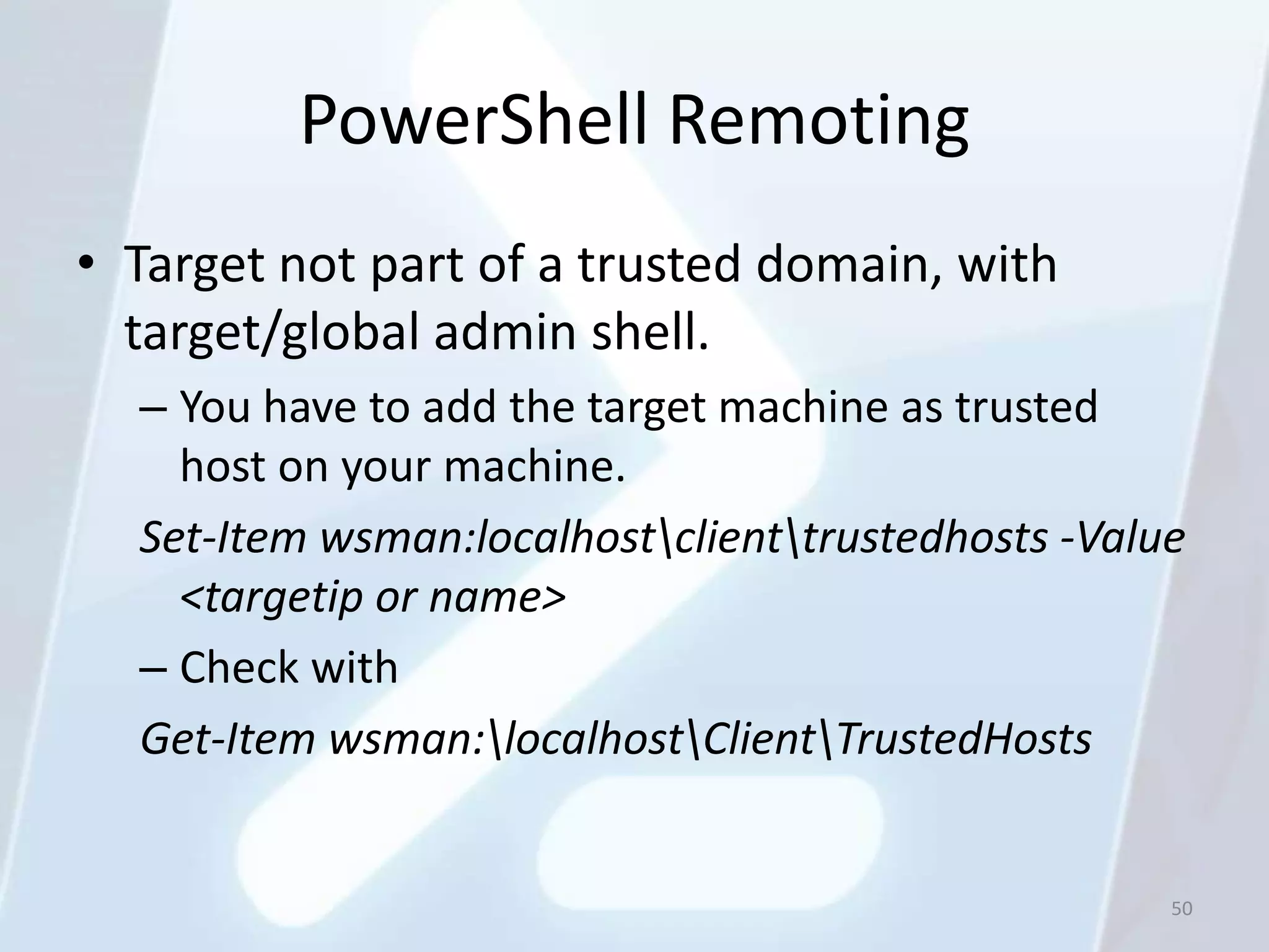 PowerShell Remoting
• Target not part of a trusted domain, with
  target/global admin shell.
  – You have to add the target machine as trusted
    host on your machine.
  Set-Item wsman:localhostclienttrustedhosts -Value
    <targetip or name>
  – Check with
  Get-Item wsman:localhostClientTrustedHosts


                                                    50
 