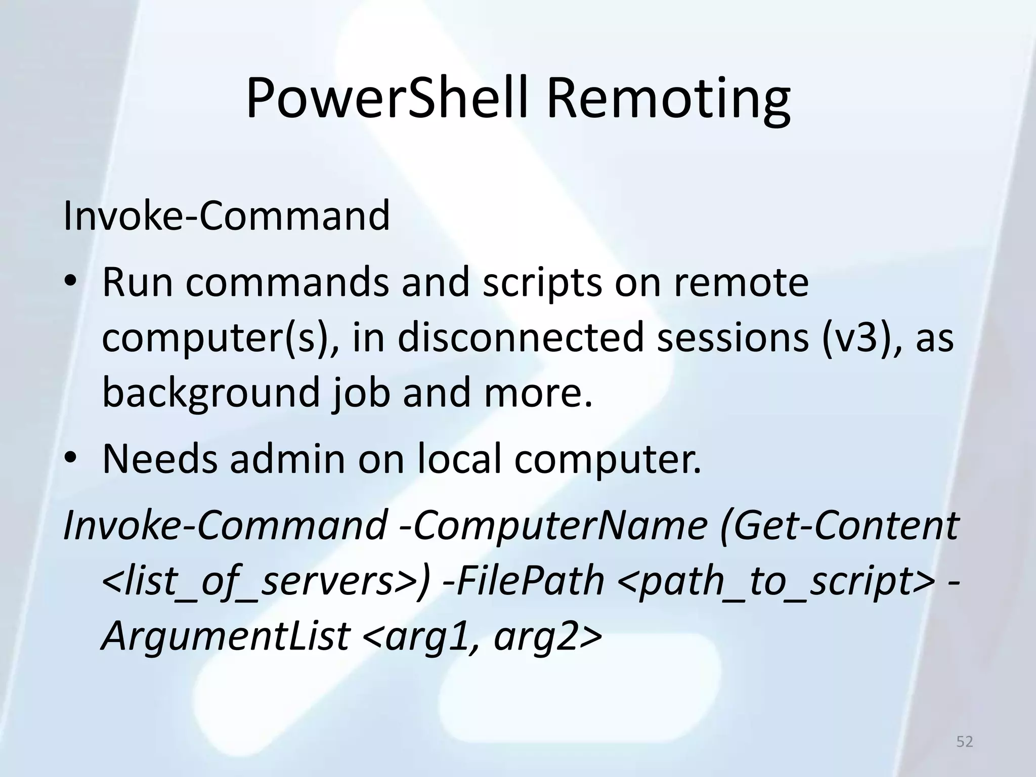 PowerShell Remoting
Invoke-Command
• Run commands and scripts on remote
  computer(s), in disconnected sessions (v3), as
  background job and more.
• Needs admin on local computer.
Invoke-Command -ComputerName (Get-Content
  <list_of_servers>) -FilePath <path_to_script> -
  ArgumentList <arg1, arg2>

                                                52
 
