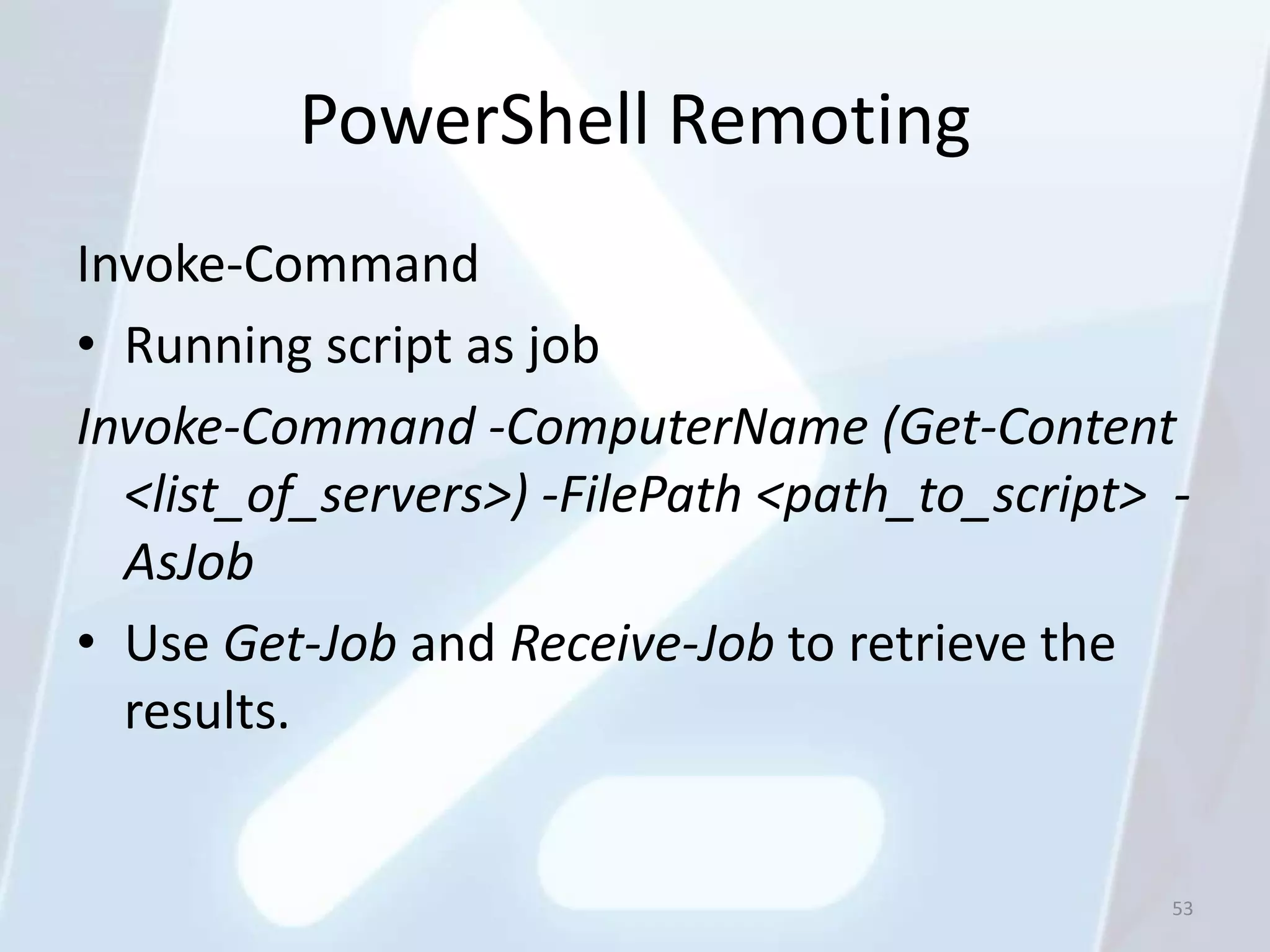 PowerShell Remoting
Invoke-Command
• Running script as job
Invoke-Command -ComputerName (Get-Content
  <list_of_servers>) -FilePath <path_to_script> -
  AsJob
• Use Get-Job and Receive-Job to retrieve the
  results.


                                                53
 