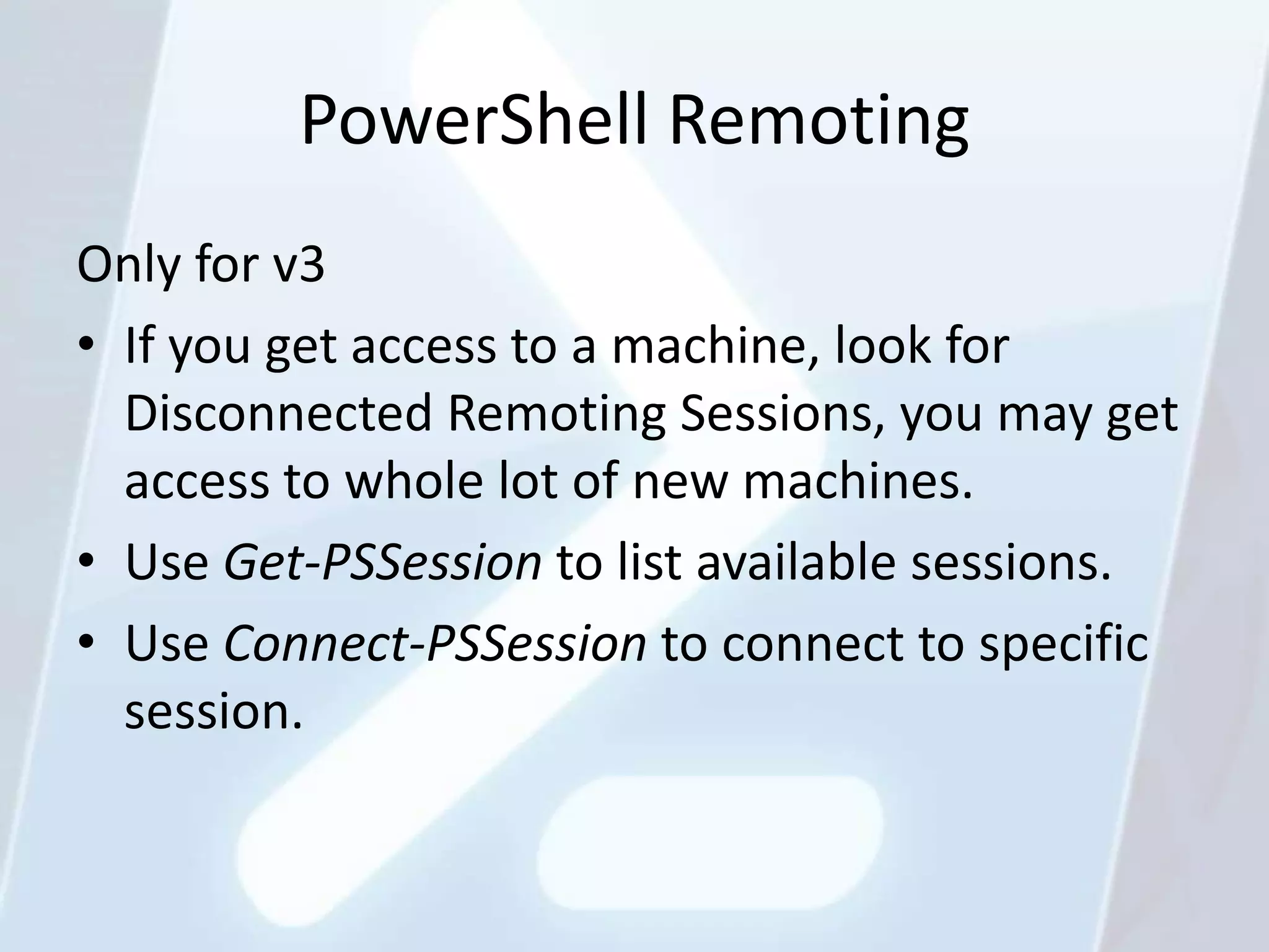 PowerShell Remoting
Only for v3
• If you get access to a machine, look for
  Disconnected Remoting Sessions, you may get
  access to whole lot of new machines.
• Use Get-PSSession to list available sessions.
• Use Connect-PSSession to connect to specific
  session.
 