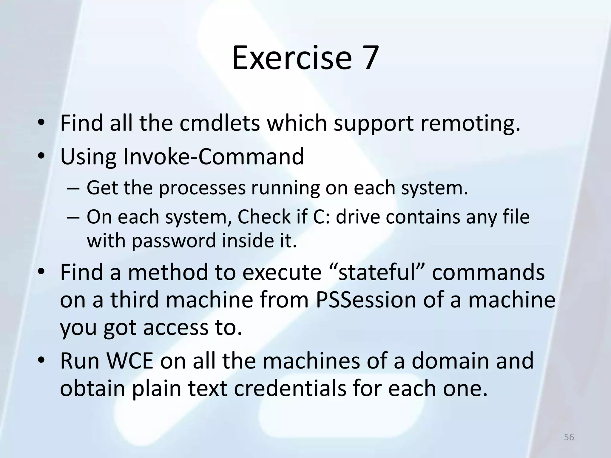 Exercise 7
• Find all the cmdlets which support remoting.
• Using Invoke-Command
  – Get the processes running on each system.
  – On each system, Check if C: drive contains any file
    with password inside it.
• Find a method to execute “stateful” commands
  on a third machine from PSSession of a machine
  you got access to.
• Run WCE on all the machines of a domain and
  obtain plain text credentials for each one.
                                                          56
 
