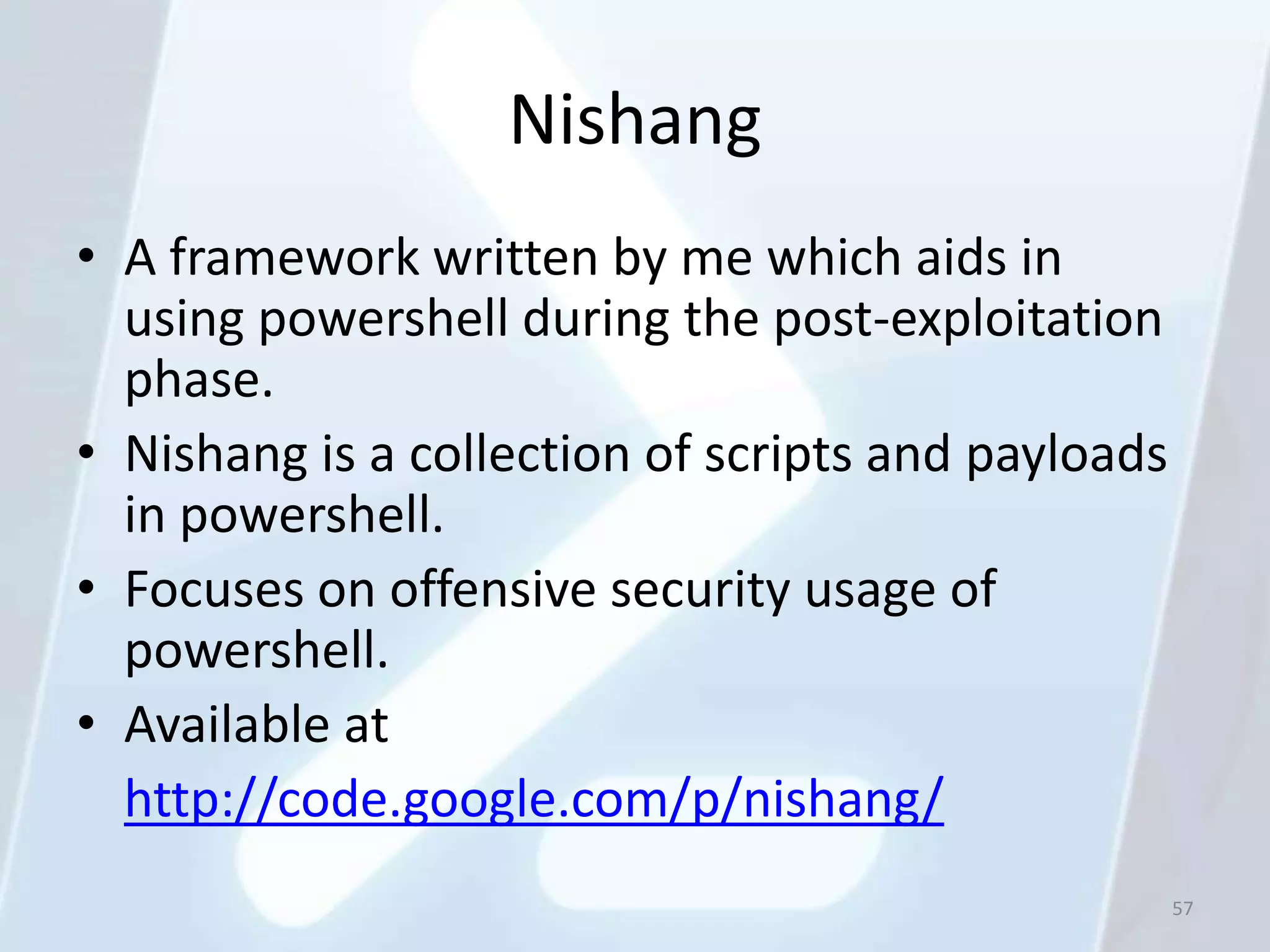 Nishang
• A framework written by me which aids in
  using powershell during the post-exploitation
  phase.
• Nishang is a collection of scripts and payloads
  in powershell.
• Focuses on offensive security usage of
  powershell.
• Available at
  http://code.google.com/p/nishang/
                                                    57
 