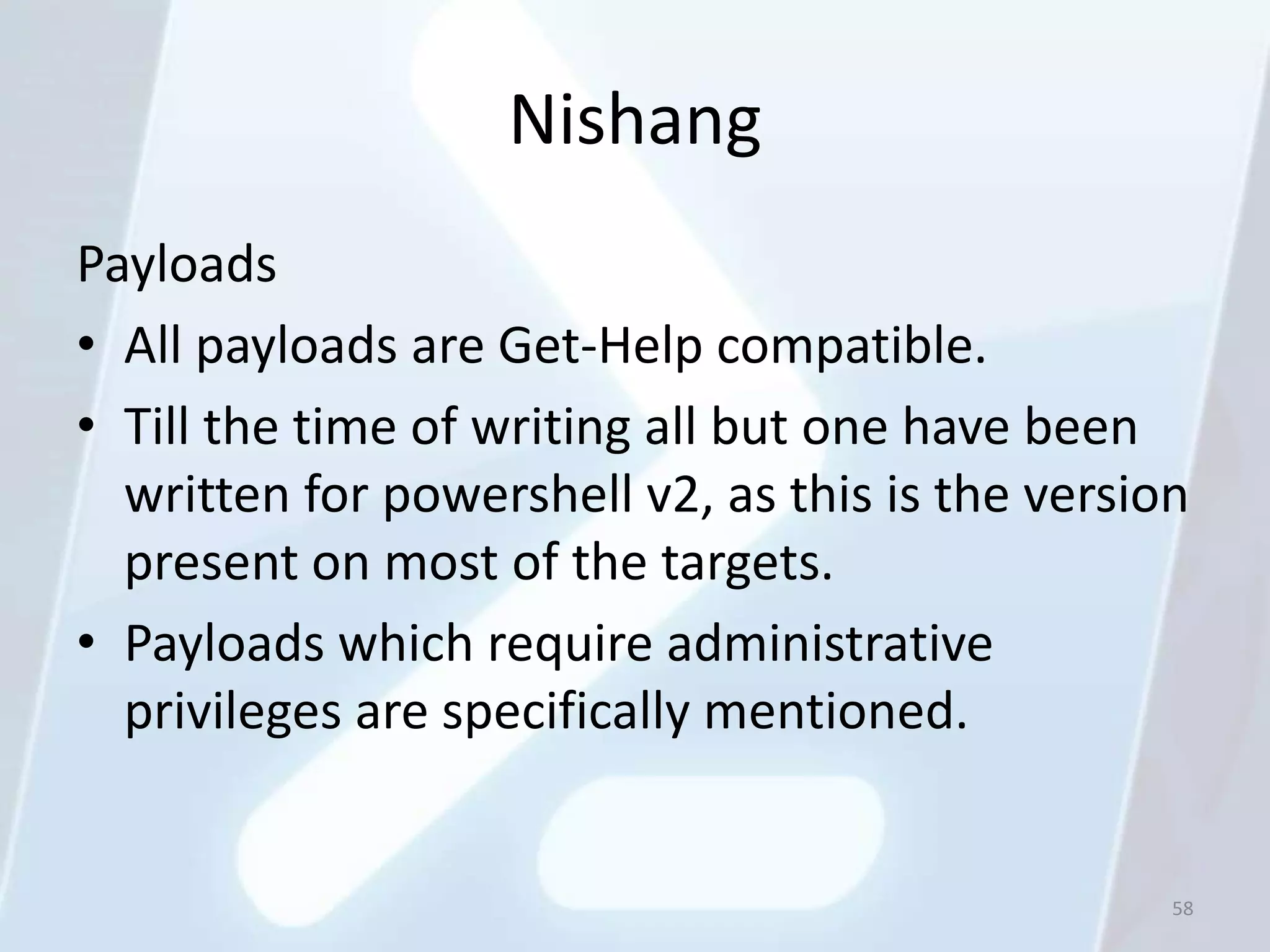 Nishang
Payloads
• All payloads are Get-Help compatible.
• Till the time of writing all but one have been
  written for powershell v2, as this is the version
  present on most of the targets.
• Payloads which require administrative
  privileges are specifically mentioned.


                                                  58
 