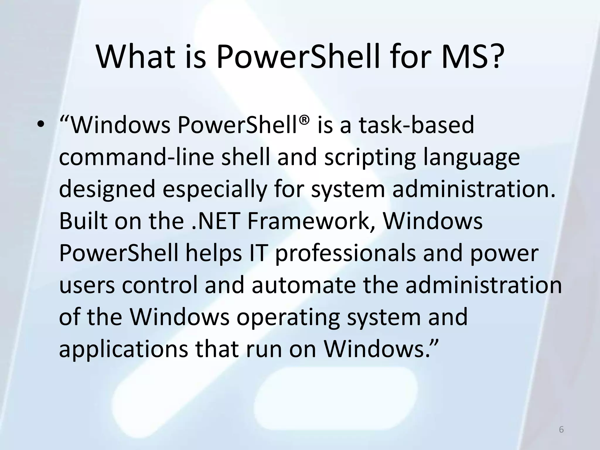 What is PowerShell for MS?
• “Windows PowerShell® is a task-based
  command-line shell and scripting language
  designed especially for system administration.
  Built on the .NET Framework, Windows
  PowerShell helps IT professionals and power
  users control and automate the administration
  of the Windows operating system and
  applications that run on Windows.”

                                               6
 