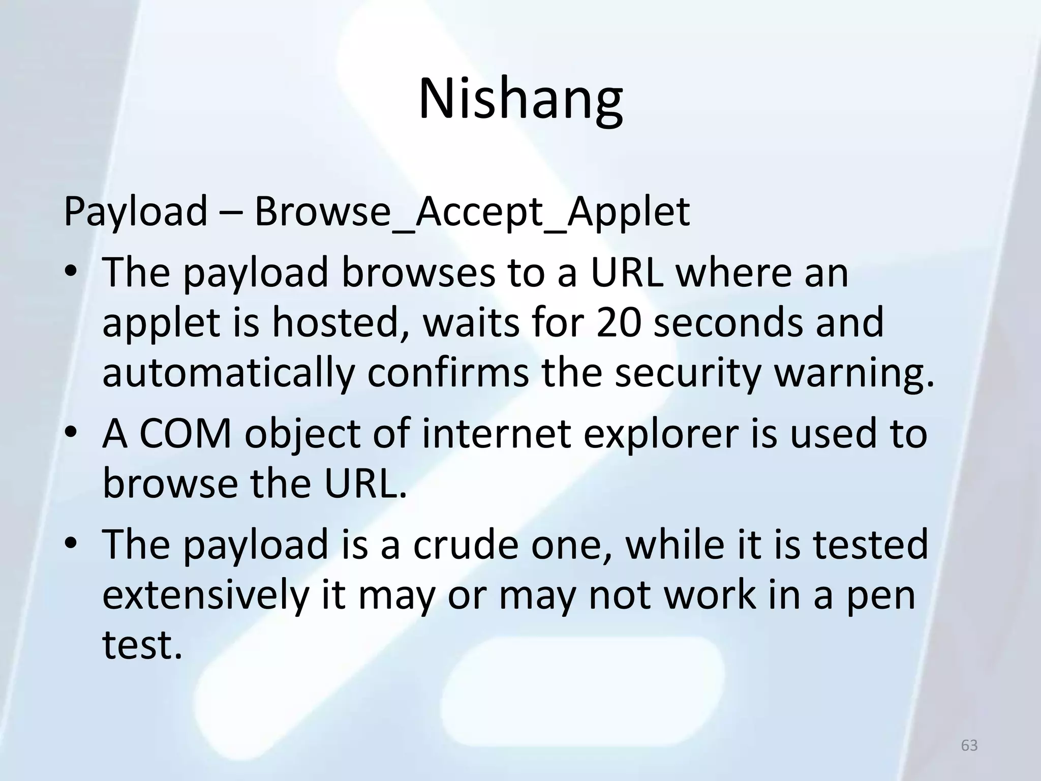 Nishang
Payload – Browse_Accept_Applet
• The payload browses to a URL where an
  applet is hosted, waits for 20 seconds and
  automatically confirms the security warning.
• A COM object of internet explorer is used to
  browse the URL.
• The payload is a crude one, while it is tested
  extensively it may or may not work in a pen
  test.
                                                   63
 