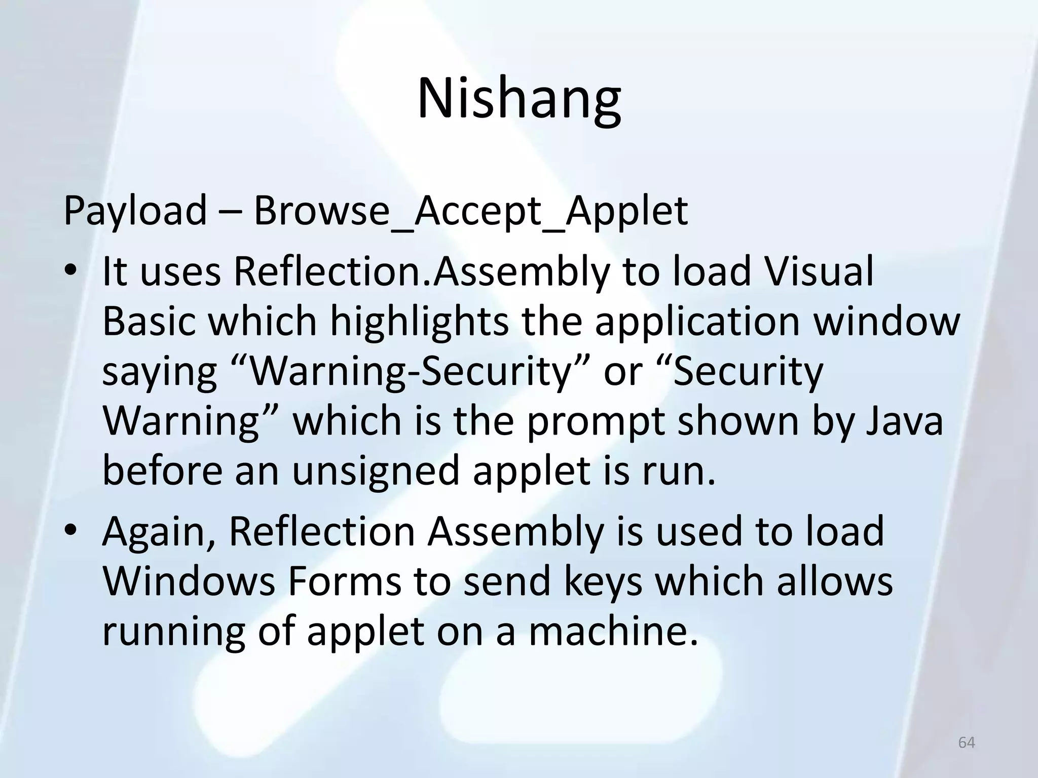 Nishang
Payload – Browse_Accept_Applet
• It uses Reflection.Assembly to load Visual
  Basic which highlights the application window
  saying “Warning-Security” or “Security
  Warning” which is the prompt shown by Java
  before an unsigned applet is run.
• Again, Reflection Assembly is used to load
  Windows Forms to send keys which allows
  running of applet on a machine.

                                              64
 