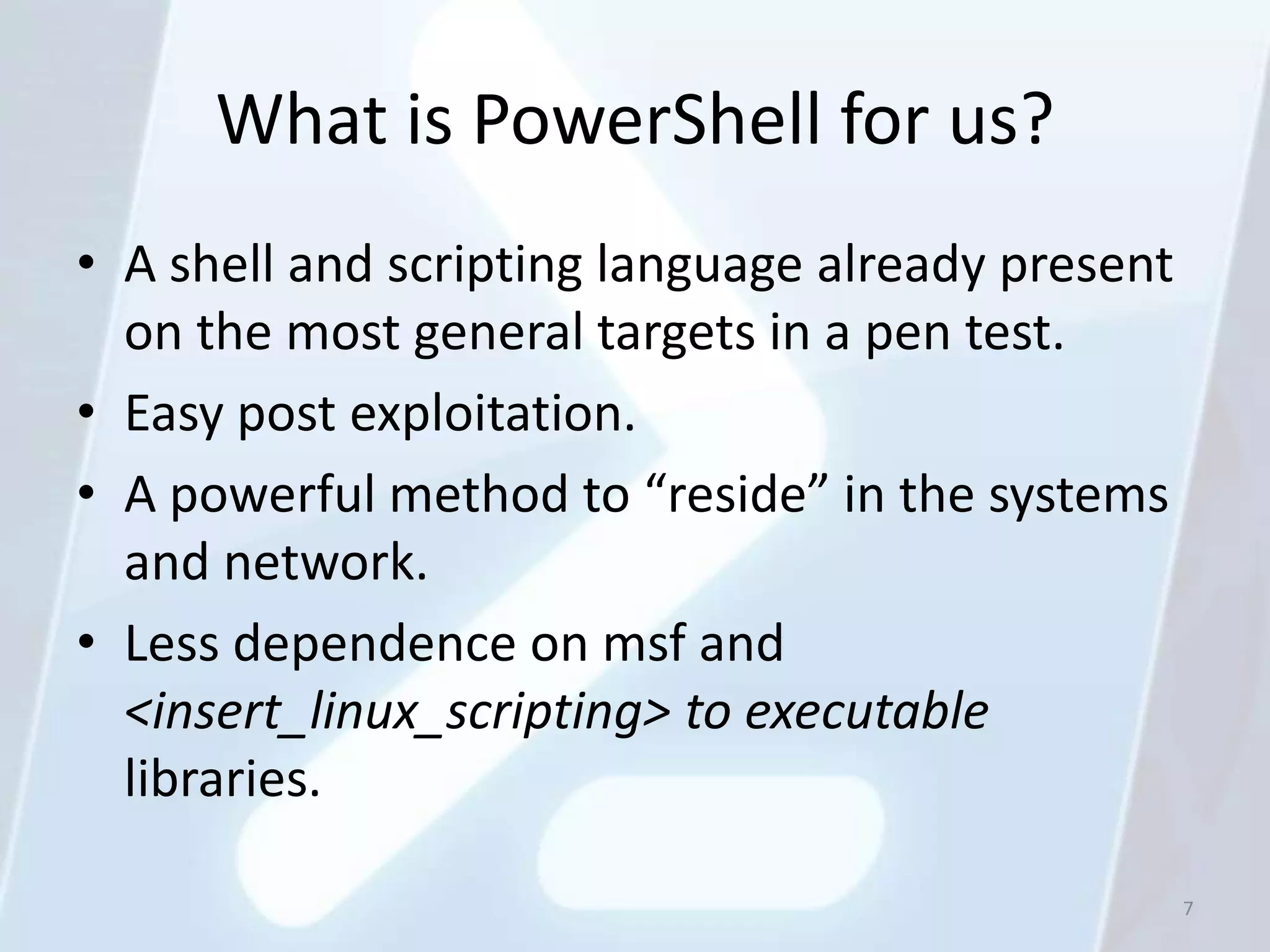 What is PowerShell for us?
• A shell and scripting language already present
  on the most general targets in a pen test.
• Easy post exploitation.
• A powerful method to “reside” in the systems
  and network.
• Less dependence on msf and
  <insert_linux_scripting> to executable
  libraries.

                                                   7
 