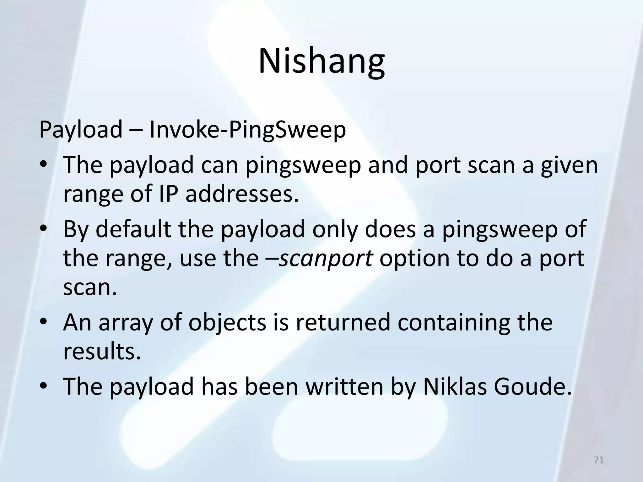 Nishang
Payload – Invoke-PingSweep
• The payload can pingsweep and port scan a given
  range of IP addresses.
• By default the payload only does a pingsweep of
  the range, use the –scanport option to do a port
  scan.
• An array of objects is returned containing the
  results.
• The payload has been written by Niklas Goude.

                                                 71
 