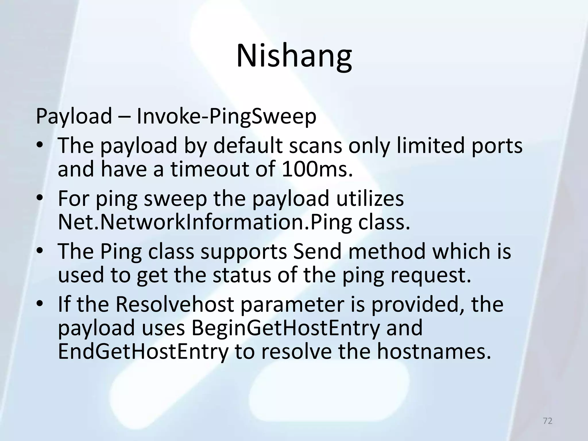 Nishang
Payload – Invoke-PingSweep
• The payload by default scans only limited ports
  and have a timeout of 100ms.
• For ping sweep the payload utilizes
  Net.NetworkInformation.Ping class.
• The Ping class supports Send method which is
  used to get the status of the ping request.
• If the Resolvehost parameter is provided, the
  payload uses BeginGetHostEntry and
  EndGetHostEntry to resolve the hostnames.

                                                    72
 