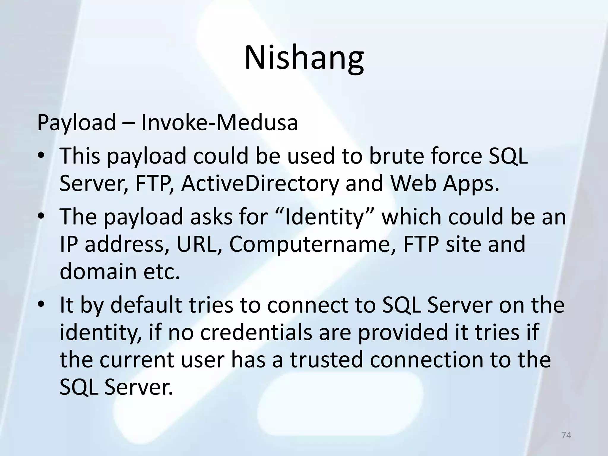 Nishang
Payload – Invoke-Medusa
• This payload could be used to brute force SQL
  Server, FTP, ActiveDirectory and Web Apps.
• The payload asks for “Identity” which could be an
  IP address, URL, Computername, FTP site and
  domain etc.
• It by default tries to connect to SQL Server on the
  identity, if no credentials are provided it tries if
  the current user has a trusted connection to the
  SQL Server.
                                                     74
 