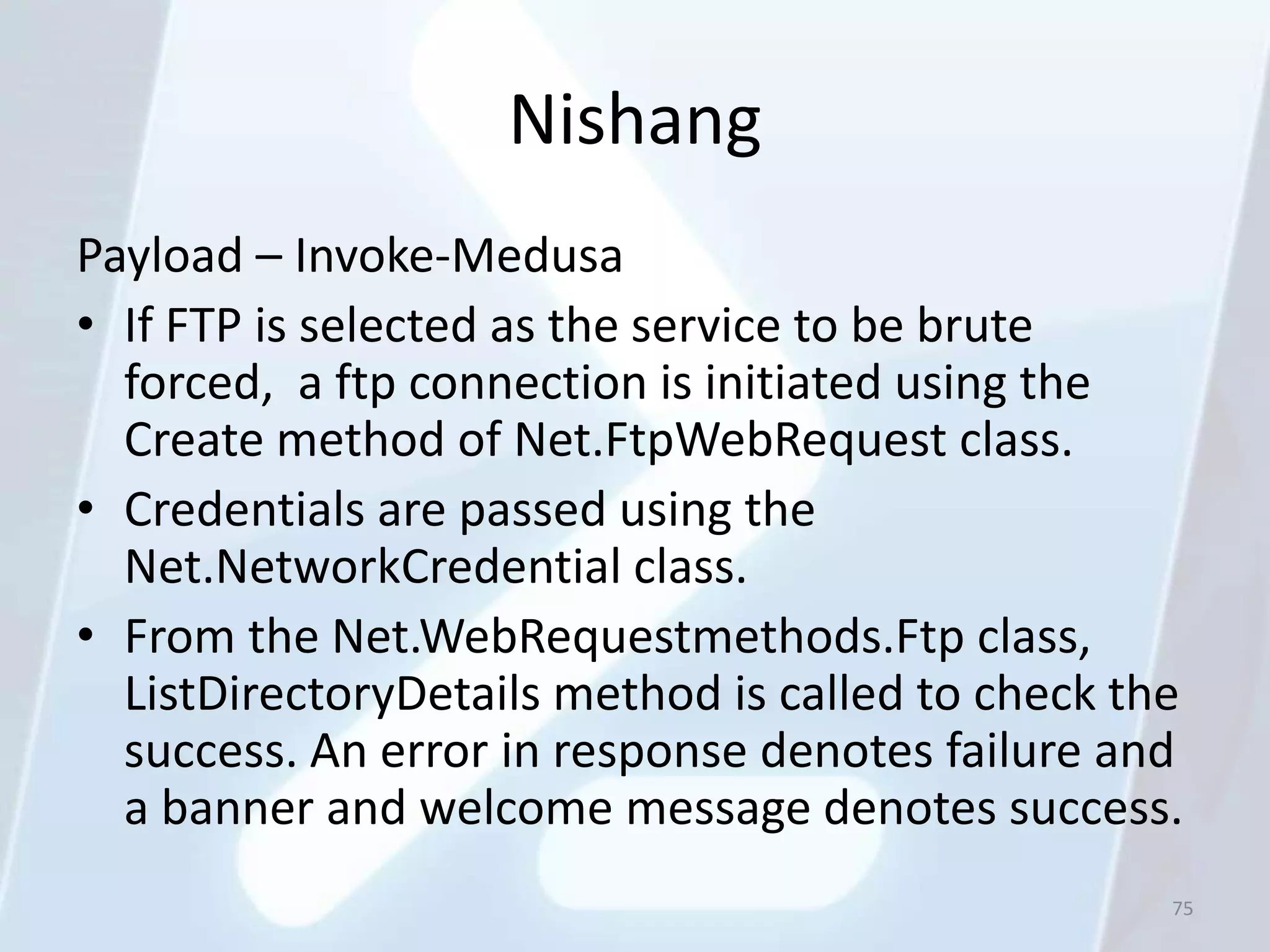 Nishang
Payload – Invoke-Medusa
• If FTP is selected as the service to be brute
  forced, a ftp connection is initiated using the
  Create method of Net.FtpWebRequest class.
• Credentials are passed using the
  Net.NetworkCredential class.
• From the Net.WebRequestmethods.Ftp class,
  ListDirectoryDetails method is called to check the
  success. An error in response denotes failure and
  a banner and welcome message denotes success.
                                                   75
 