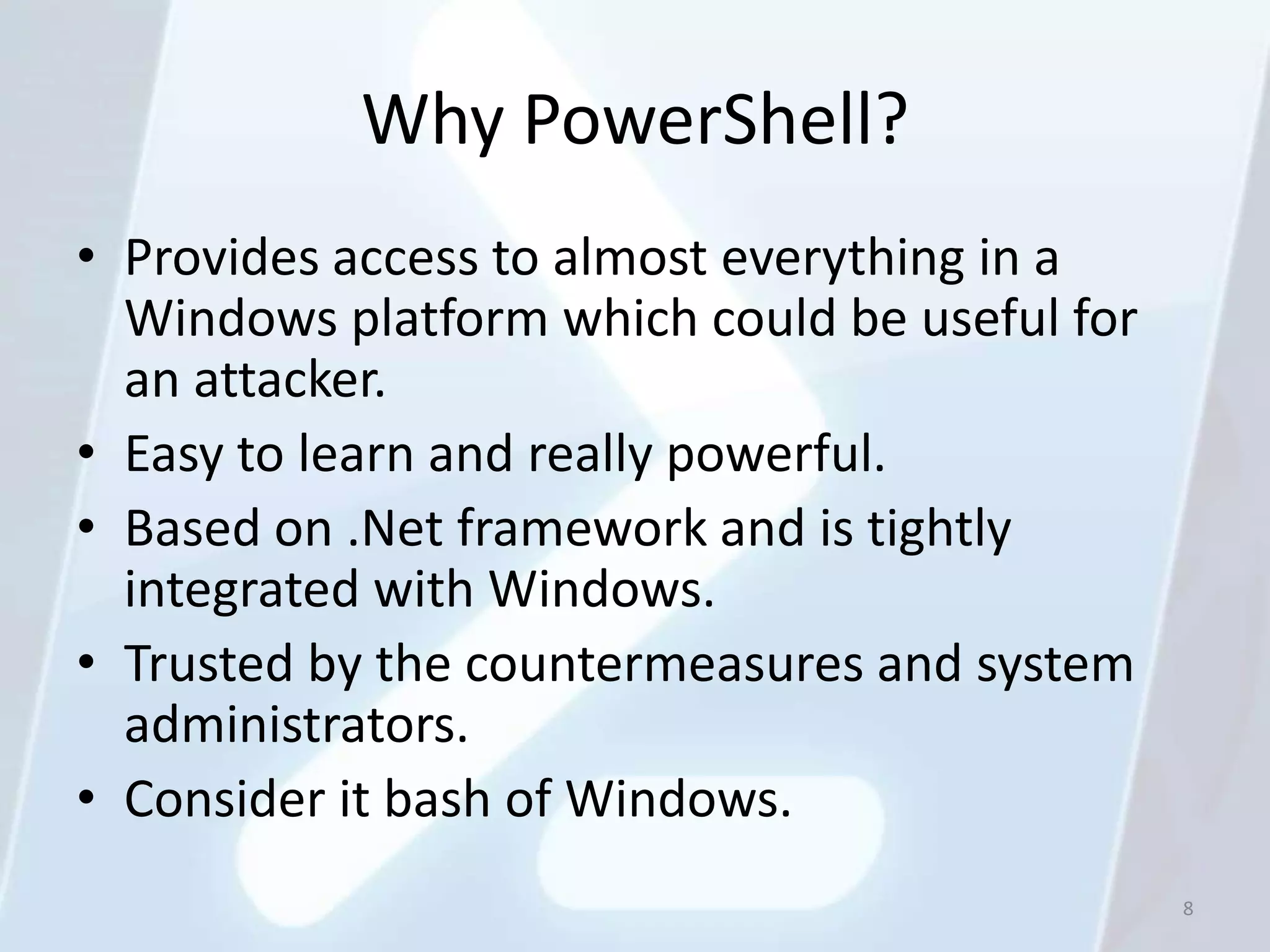 Why PowerShell?
• Provides access to almost everything in a
  Windows platform which could be useful for
  an attacker.
• Easy to learn and really powerful.
• Based on .Net framework and is tightly
  integrated with Windows.
• Trusted by the countermeasures and system
  administrators.
• Consider it bash of Windows.
                                               8
 