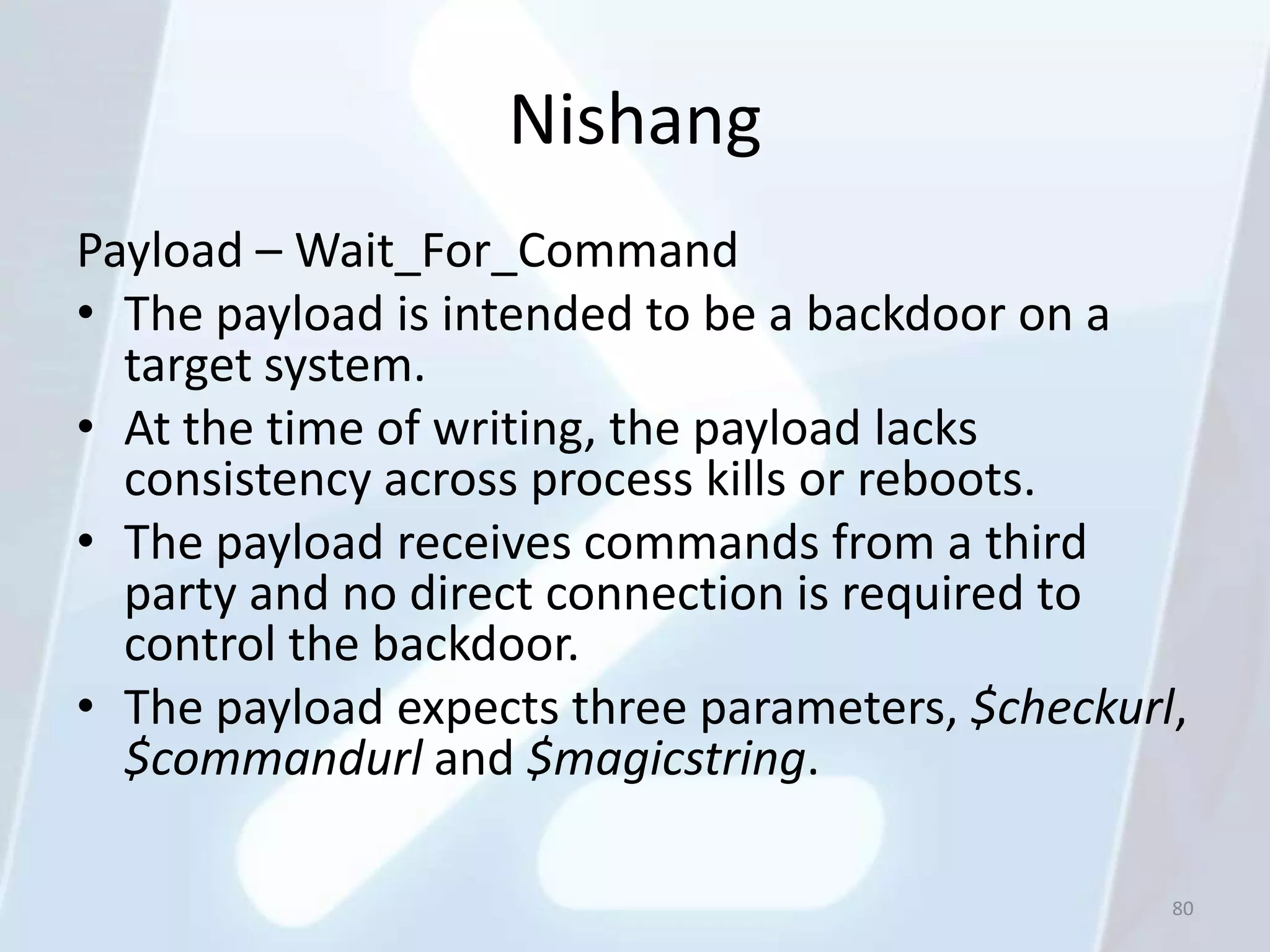 Nishang
Payload – Wait_For_Command
• The payload is intended to be a backdoor on a
  target system.
• At the time of writing, the payload lacks
  consistency across process kills or reboots.
• The payload receives commands from a third
  party and no direct connection is required to
  control the backdoor.
• The payload expects three parameters, $checkurl,
  $commandurl and $magicstring.

                                                 80
 