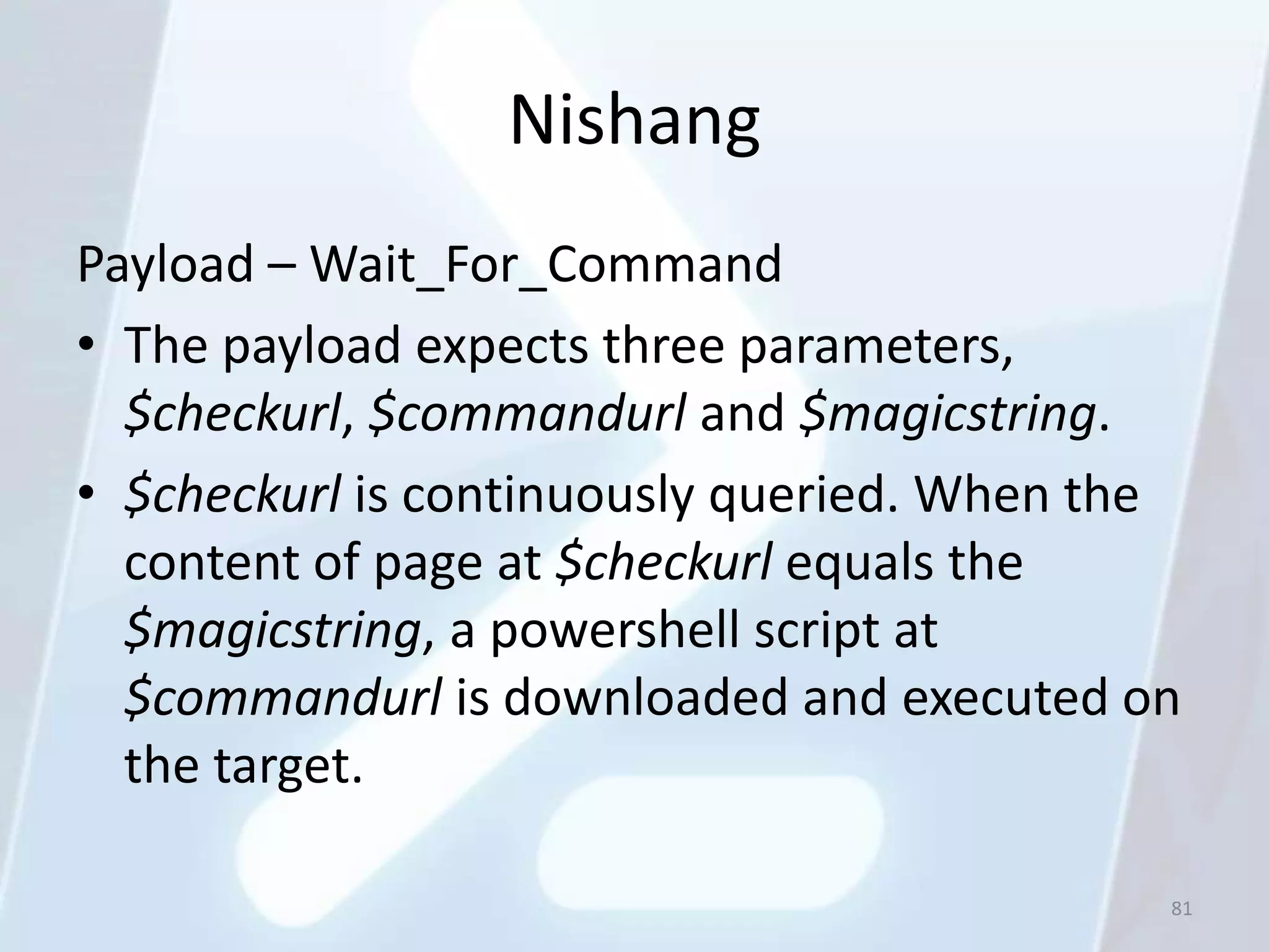 Nishang
Payload – Wait_For_Command
• The payload expects three parameters,
  $checkurl, $commandurl and $magicstring.
• $checkurl is continuously queried. When the
  content of page at $checkurl equals the
  $magicstring, a powershell script at
  $commandurl is downloaded and executed on
  the target.

                                            81
 