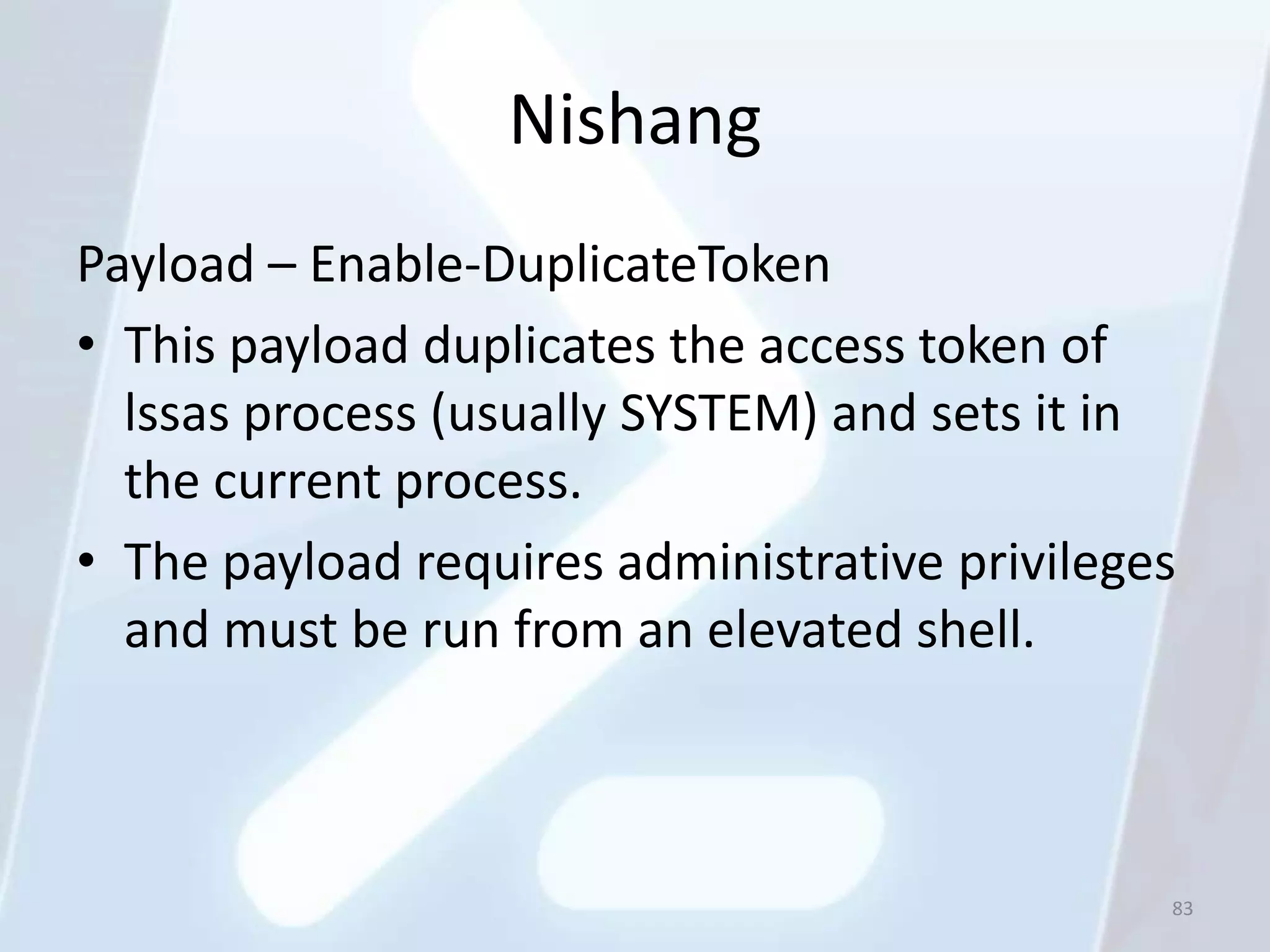 Nishang
Payload – Enable-DuplicateToken
• This payload duplicates the access token of
  lssas process (usually SYSTEM) and sets it in
  the current process.
• The payload requires administrative privileges
  and must be run from an elevated shell.



                                               83
 
