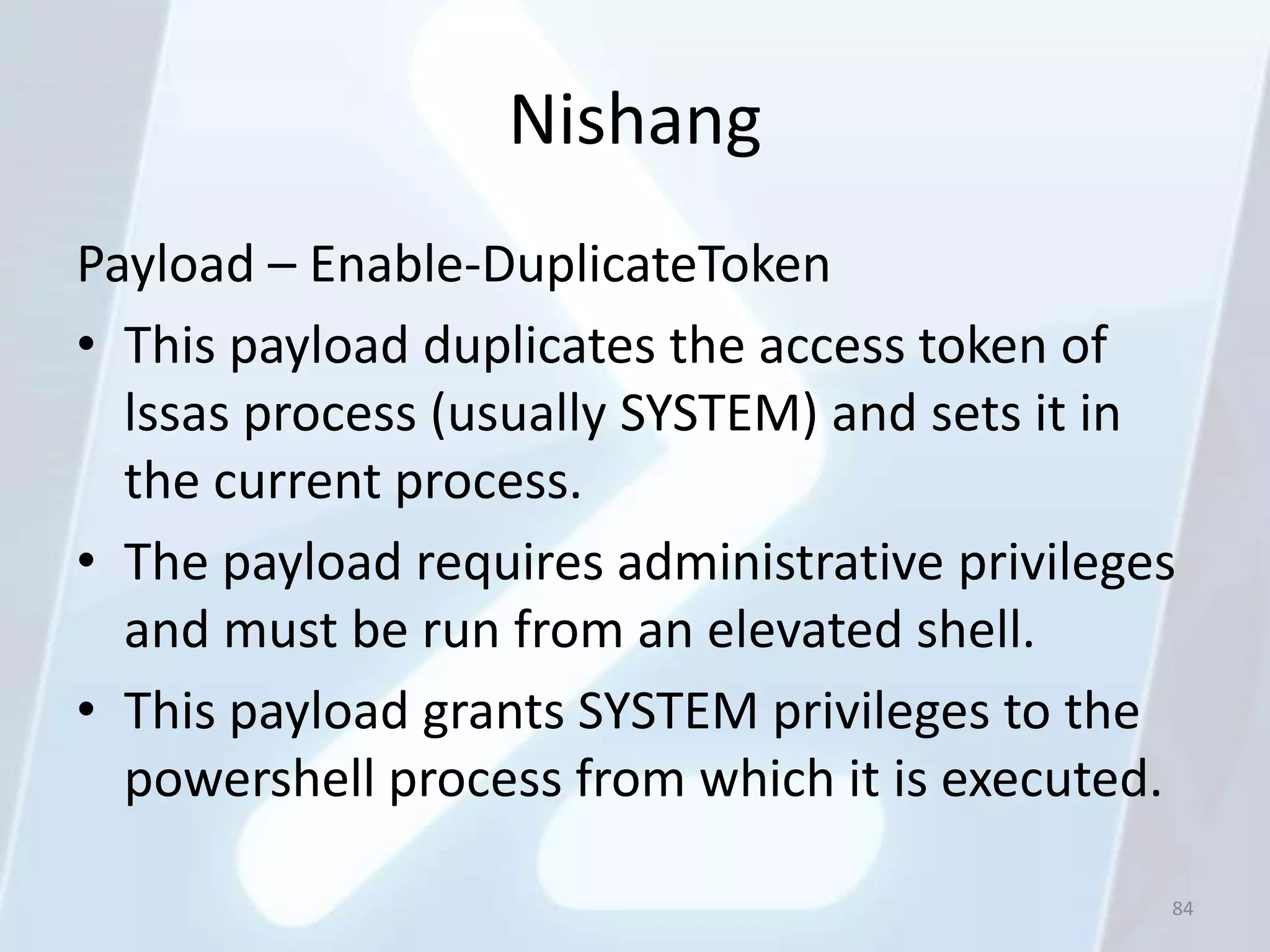 Nishang
Payload – Enable-DuplicateToken
• This payload duplicates the access token of
  lssas process (usually SYSTEM) and sets it in
  the current process.
• The payload requires administrative privileges
  and must be run from an elevated shell.
• This payload grants SYSTEM privileges to the
  powershell process from which it is executed.

                                               84
 