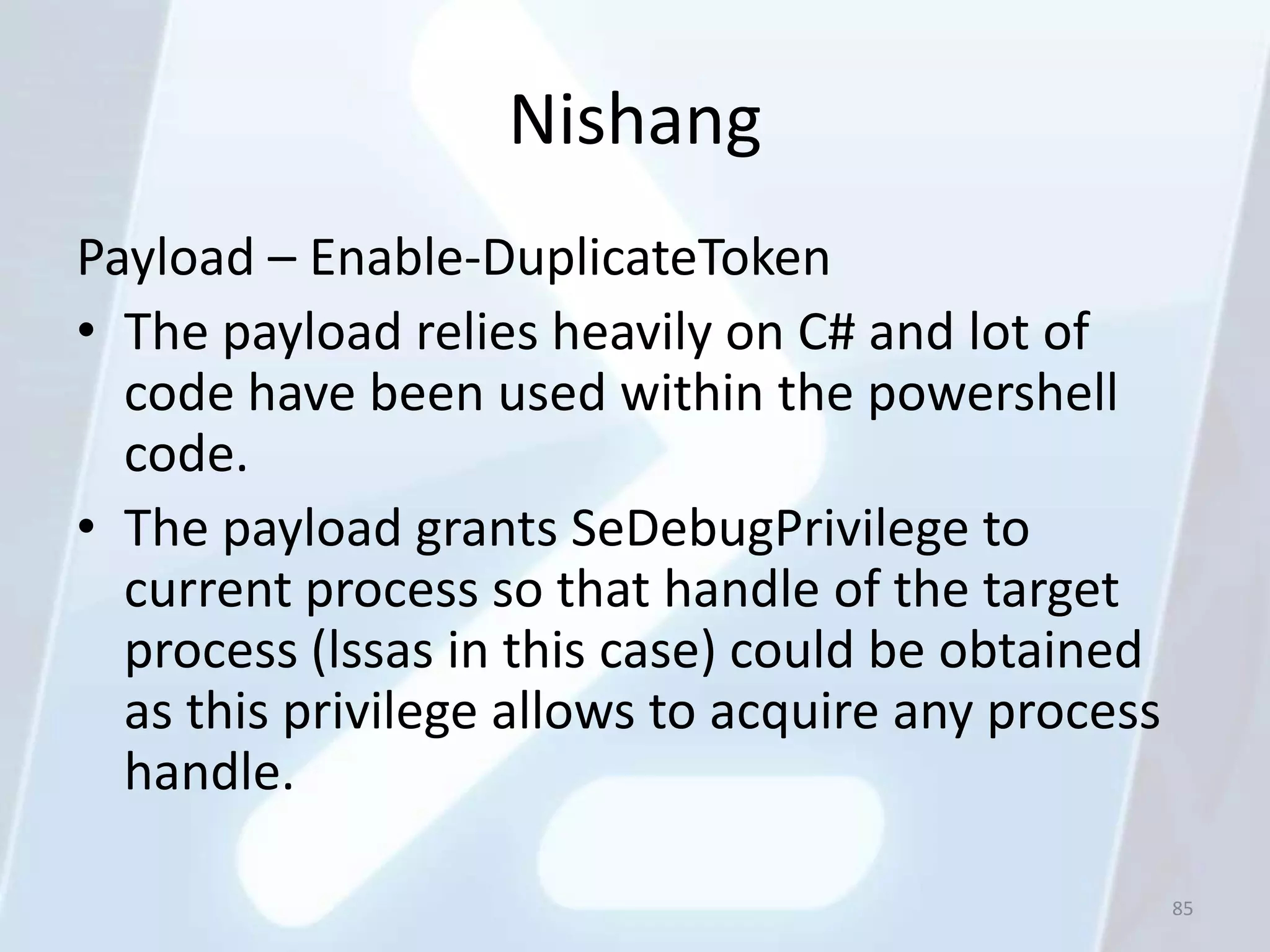 Nishang
Payload – Enable-DuplicateToken
• The payload relies heavily on C# and lot of
  code have been used within the powershell
  code.
• The payload grants SeDebugPrivilege to
  current process so that handle of the target
  process (lssas in this case) could be obtained
  as this privilege allows to acquire any process
  handle.

                                                    85
 