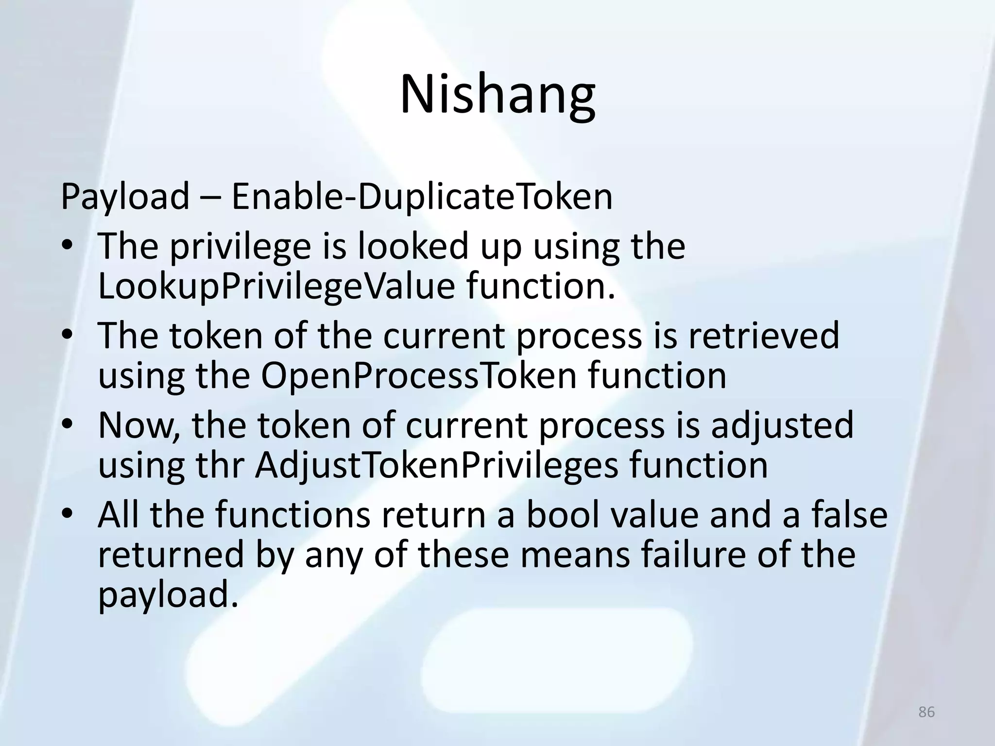 Nishang
Payload – Enable-DuplicateToken
• The privilege is looked up using the
  LookupPrivilegeValue function.
• The token of the current process is retrieved
  using the OpenProcessToken function
• Now, the token of current process is adjusted
  using thr AdjustTokenPrivileges function
• All the functions return a bool value and a false
  returned by any of these means failure of the
  payload.

                                                      86
 