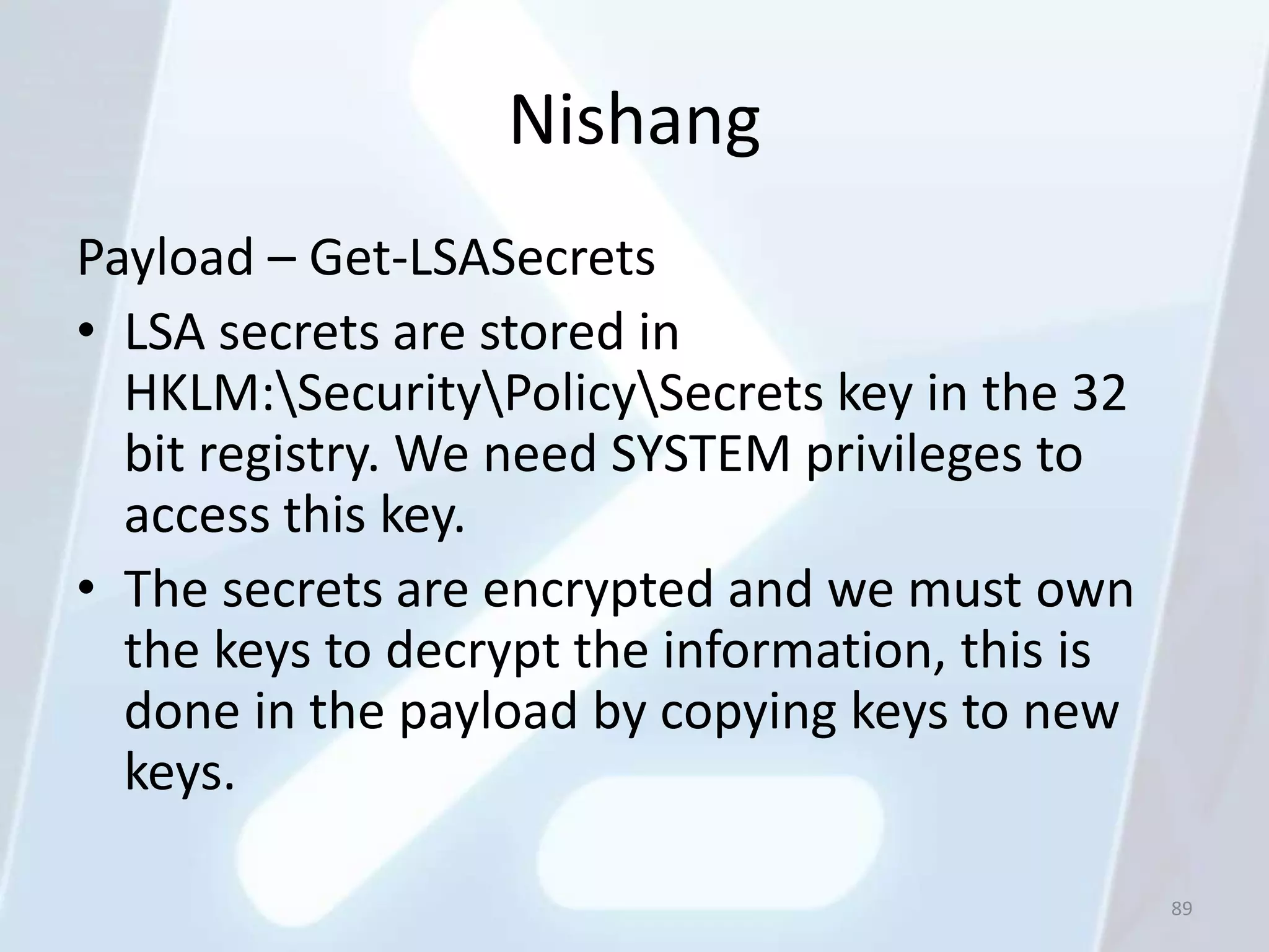 Nishang
Payload – Get-LSASecrets
• LSA secrets are stored in
  HKLM:SecurityPolicySecrets key in the 32
  bit registry. We need SYSTEM privileges to
  access this key.
• The secrets are encrypted and we must own
  the keys to decrypt the information, this is
  done in the payload by copying keys to new
  keys.

                                                 89
 