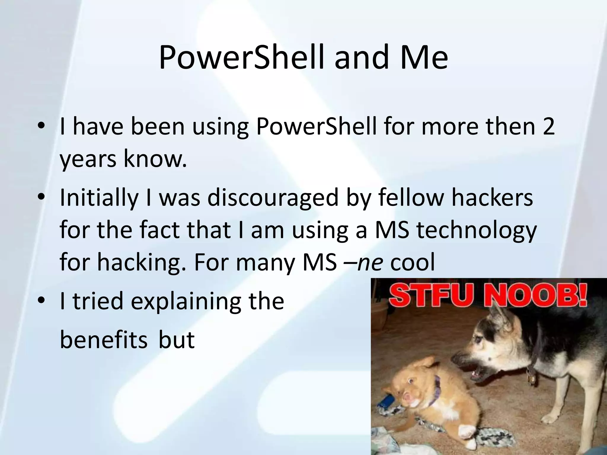 PowerShell and Me
• I have been using PowerShell for more then 2
  years know.
• Initially I was discouraged by fellow hackers
  for the fact that I am using a MS technology
  for hacking. For many MS –ne cool
• I tried explaining the
  benefits but


                                                  9
 