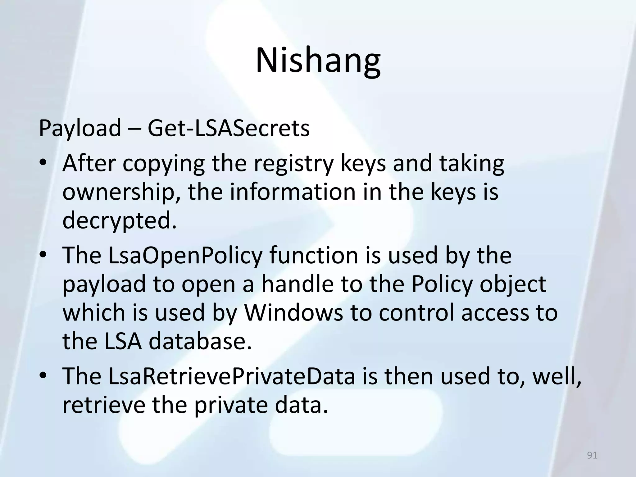 Nishang
Payload – Get-LSASecrets
• After copying the registry keys and taking
  ownership, the information in the keys is
  decrypted.
• The LsaOpenPolicy function is used by the
  payload to open a handle to the Policy object
  which is used by Windows to control access to
  the LSA database.
• The LsaRetrievePrivateData is then used to, well,
  retrieve the private data.
                                                      91
 