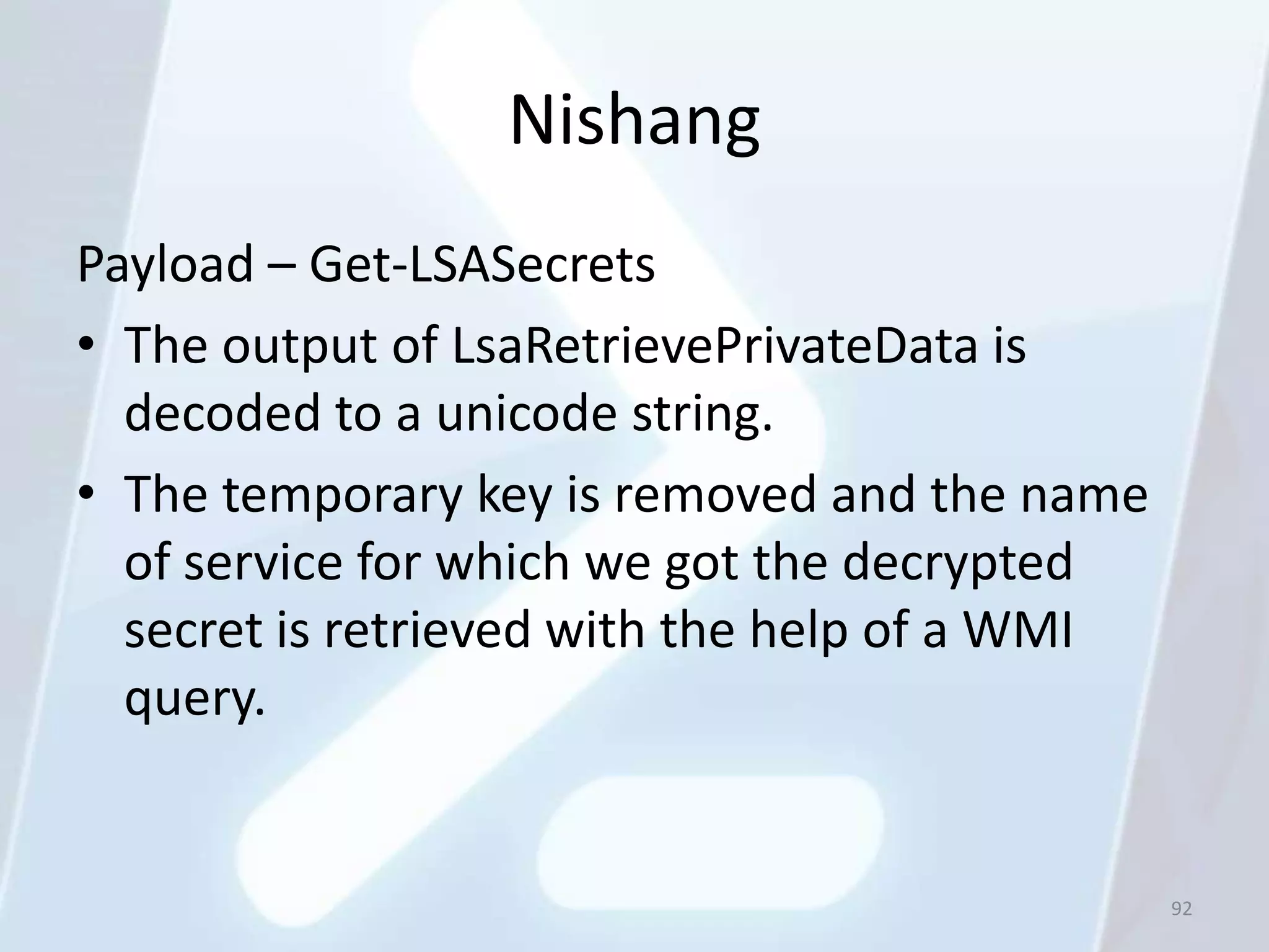 Nishang
Payload – Get-LSASecrets
• The output of LsaRetrievePrivateData is
  decoded to a unicode string.
• The temporary key is removed and the name
  of service for which we got the decrypted
  secret is retrieved with the help of a WMI
  query.


                                               92
 