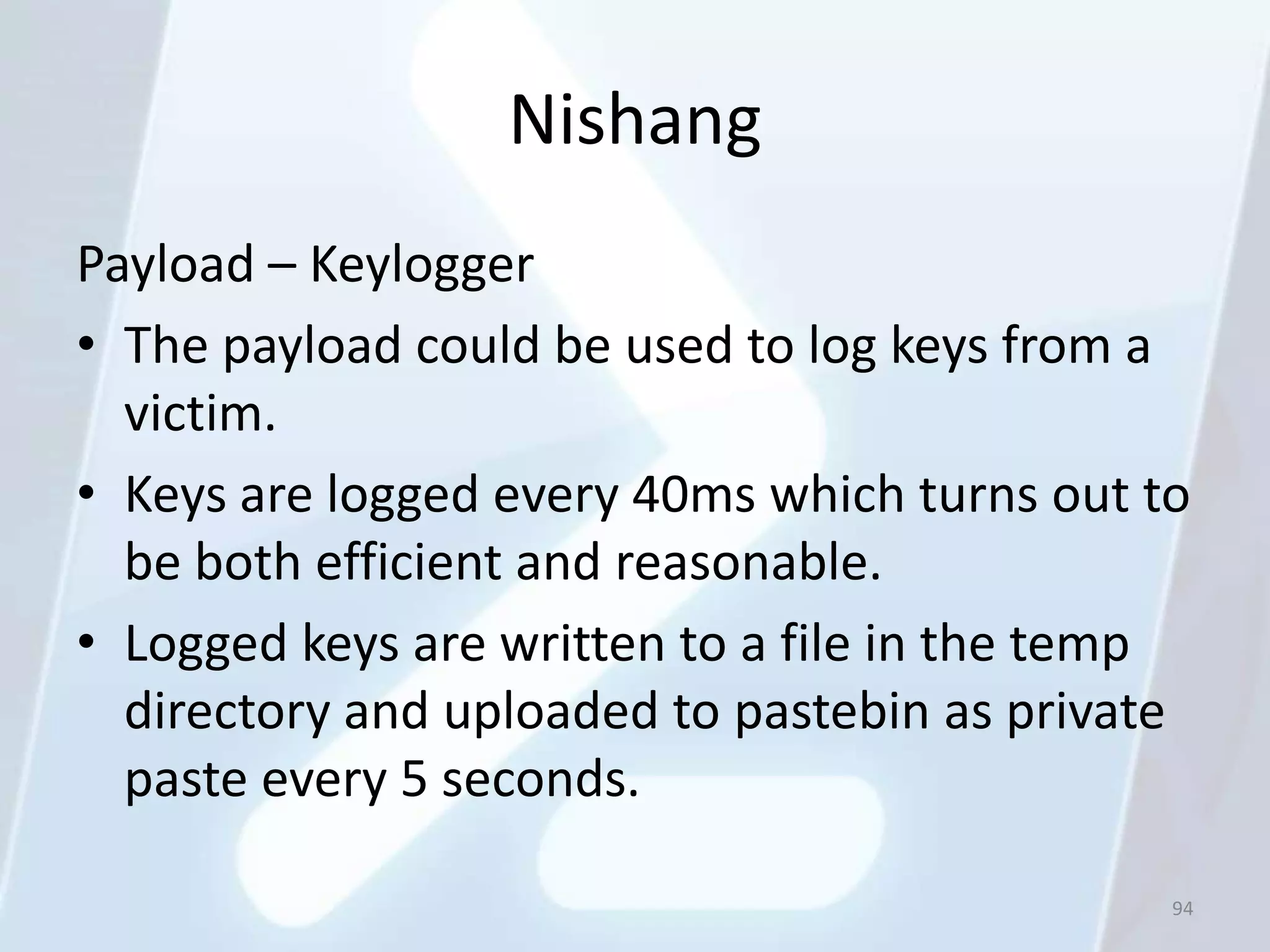 Nishang
Payload – Keylogger
• The payload could be used to log keys from a
  victim.
• Keys are logged every 40ms which turns out to
  be both efficient and reasonable.
• Logged keys are written to a file in the temp
  directory and uploaded to pastebin as private
  paste every 5 seconds.

                                              94
 
