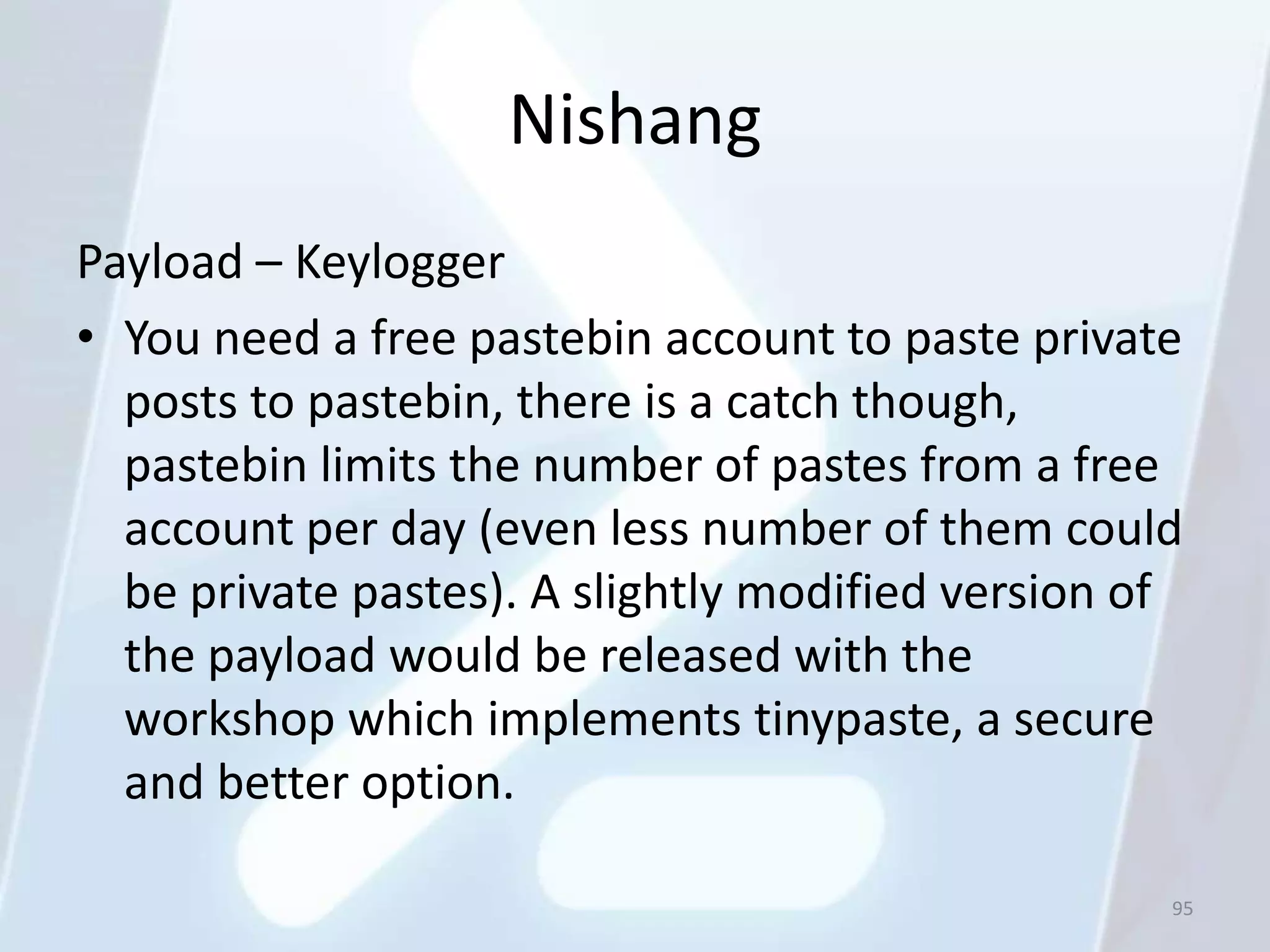 Nishang
Payload – Keylogger
• You need a free pastebin account to paste private
  posts to pastebin, there is a catch though,
  pastebin limits the number of pastes from a free
  account per day (even less number of them could
  be private pastes). A slightly modified version of
  the payload would be released with the
  workshop which implements tinypaste, a secure
  and better option.

                                                   95
 