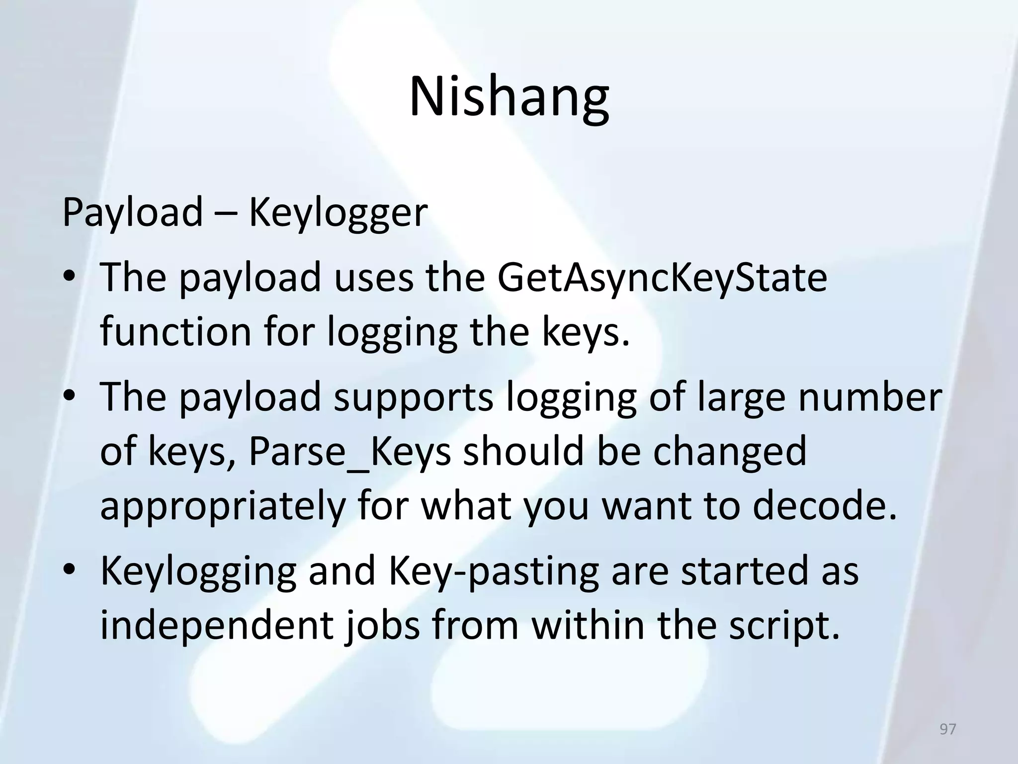Nishang
Payload – Keylogger
• The payload uses the GetAsyncKeyState
  function for logging the keys.
• The payload supports logging of large number
  of keys, Parse_Keys should be changed
  appropriately for what you want to decode.
• Keylogging and Key-pasting are started as
  independent jobs from within the script.

                                             97
 