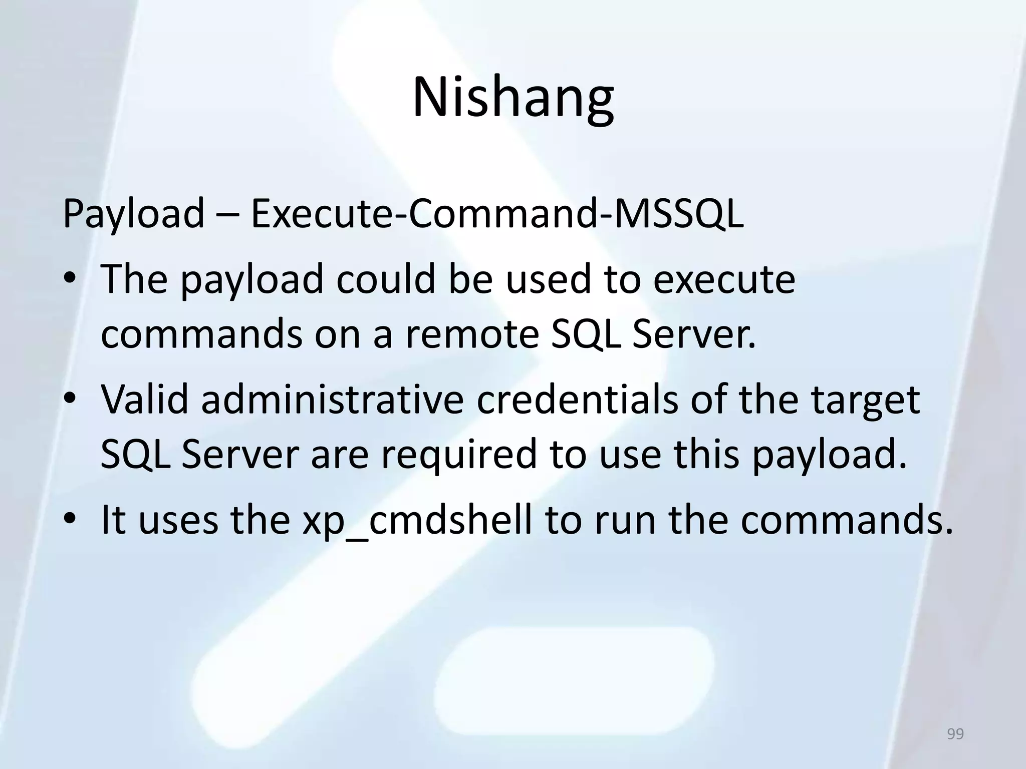 Nishang
Payload – Execute-Command-MSSQL
• The payload could be used to execute
  commands on a remote SQL Server.
• Valid administrative credentials of the target
  SQL Server are required to use this payload.
• It uses the xp_cmdshell to run the commands.



                                               99
 