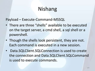 Nishang
Payload – Execute-Command-MSSQL
• There are three “shells” available to be executed
  on the target server, a cmd shell, a sql shell or a
  powershell.
• Though the shells look persistent, they are not.
  Each command is executed in a new session.
• Data.SQLClient.SQLConnection is used to create
  the connection and Data.SQLClient.SQLCommand
  is used to execute commands.
                                                   100
 