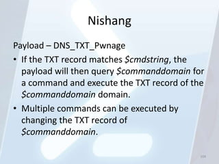 Nishang
Payload – DNS_TXT_Pwnage
• If the TXT record matches $cmdstring, the
  payload will then query $commanddomain for
  a command and execute the TXT record of the
  $commanddomain domain.
• Multiple commands can be executed by
  changing the TXT record of
  $commanddomain.

                                            104
 
