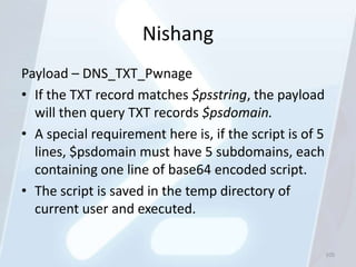 Nishang
Payload – DNS_TXT_Pwnage
• If the TXT record matches $psstring, the payload
  will then query TXT records $psdomain.
• A special requirement here is, if the script is of 5
  lines, $psdomain must have 5 subdomains, each
  containing one line of base64 encoded script.
• The script is saved in the temp directory of
  current user and executed.

                                                         105
 