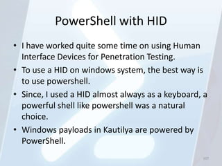 PowerShell with HID
• I have worked quite some time on using Human
  Interface Devices for Penetration Testing.
• To use a HID on windows system, the best way is
  to use powershell.
• Since, I used a HID almost always as a keyboard, a
  powerful shell like powershell was a natural
  choice.
• Windows payloads in Kautilya are powered by
  PowerShell.
                                                  107
 