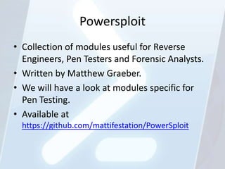 Powersploit
• Collection of modules useful for Reverse
  Engineers, Pen Testers and Forensic Analysts.
• Written by Matthew Graeber.
• We will have a look at modules specific for
  Pen Testing.
• Available at
  https://github.com/mattifestation/PowerSploit
 