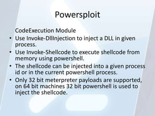 Powersploit
    CodeExecution Module
•   Use Invoke-DllInjection to inject a DLL in given
    process.
•   Use Invoke-Shellcode to execute shellcode from
    memory using powershell.
•   The shellcode can be injected into a given process
    id or in the current powershell process.
•   Only 32 bit meterpreter payloads are supported,
    on 64 bit machines 32 bit powershell is used to
    inject the shellcode.
 