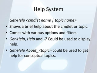Help System
    Get-Help <cmdlet name | topic name>
•   Shows a brief help about the cmdlet or topic.
•   Comes with various options and filters.
•   Get-Help, Help and -? Could be used to display
    help.
•   Get-Help About_<topic> could be used to get
    help for conceptual topics.


                                                 11
 