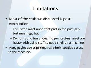 Limitations
• Most of the stuff we discussed is post-
  exploitation.
   – This is the most important part in the post pen-
      test meetings, but
   – Do not sound fun enough to pen-testers, most are
      happy with using stuff to get a shell on a machine.
• Many payloads/script requires administrative access
  to the machine.


                                                       115
 