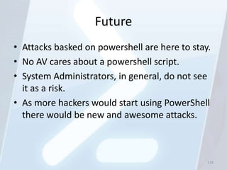 Future
• Attacks basked on powershell are here to stay.
• No AV cares about a powershell script.
• System Administrators, in general, do not see
  it as a risk.
• As more hackers would start using PowerShell
  there would be new and awesome attacks.



                                               116
 