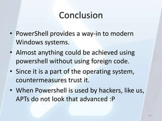 Conclusion
• PowerShell provides a way-in to modern
  Windows systems.
• Almost anything could be achieved using
  powershell without using foreign code.
• Since it is a part of the operating system,
  countermeasures trust it.
• When Powershell is used by hackers, like us,
  APTs do not look that advanced :P

                                                 117
 
