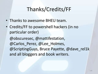 Thanks/Credits/FF
• Thanks to awesome BHEU team.
• Credits/FF to powershell hackers (in no
  particular order)
  @obscuresec, @mattifestation,
  @Carlos_Perez, @Lee_Holmes,
  @ScriptingGuys, Bruce Payette, @dave_rel1k
  and all bloggers and book writers.


                                               118
 