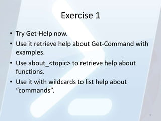 Exercise 1
• Try Get-Help now.
• Use it retrieve help about Get-Command with
  examples.
• Use about_<topic> to retrieve help about
  functions.
• Use it with wildcards to list help about
  “commands”.


                                                12
 