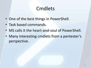 Cmdlets
•   One of the best things in PowerShell.
•   Task based commands.
•   MS calls it the heart-and-soul of PowerShell.
•   Many interesting cmdlets from a pentester’s
    perspective.




                                                    15
 