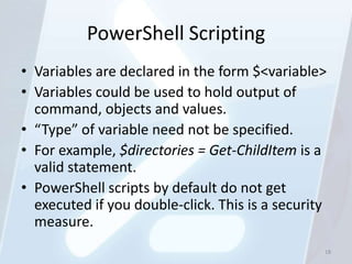 PowerShell Scripting
• Variables are declared in the form $<variable>
• Variables could be used to hold output of
  command, objects and values.
• “Type” of variable need not be specified.
• For example, $directories = Get-ChildItem is a
  valid statement.
• PowerShell scripts by default do not get
  executed if you double-click. This is a security
  measure.
                                                 18
 
