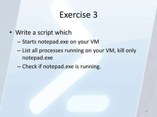 Exercise 3
• Write a script which
  – Starts notepad.exe on your VM
  – List all processes running on your VM, kill only
    notepad.exe
  – Check if notepad.exe is running.




                                                       19
 