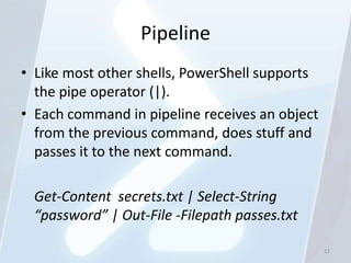 Pipeline
• Like most other shells, PowerShell supports
  the pipe operator (|).
• Each command in pipeline receives an object
  from the previous command, does stuff and
  passes it to the next command.

 Get-Content secrets.txt | Select-String
 “password” | Out-File -Filepath passes.txt

                                                21
 