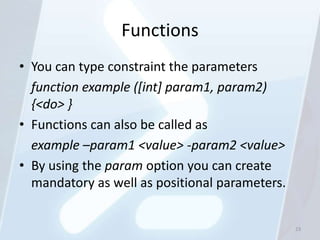 Functions
• You can type constraint the parameters
  function example ([int] param1, param2)
  {<do> }
• Functions can also be called as
  example –param1 <value> -param2 <value>
• By using the param option you can create
  mandatory as well as positional parameters.


                                                23
 